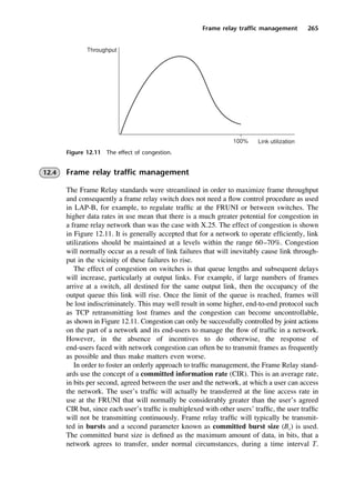 Frame relay traffic management 265
12.4 Frame relay traffic management
The Frame Relay standards were streamlined in order to maximize frame throughput
and consequently a frame relay switch does not need a flow control procedure as used
in LAP-B, for example, to regulate traffic at the FRUNI or between switches. The
higher data rates in use mean that there is a much greater potential for congestion in
a frame relay network than was the case with X.25. The effect of congestion is shown
in Figure 12.11. It is generally accepted that for a network to operate efficiently, link
utilizations should be maintained at a levels within the range 60–70%. Congestion
will normally occur as a result of link failures that will inevitably cause link through-
put in the vicinity of these failures to rise.
The effect of congestion on switches is that queue lengths and subsequent delays
will increase, particularly at output links. For example, if large numbers of frames
arrive at a switch, all destined for the same output link, then the occupancy of the
output queue this link will rise. Once the limit of the queue is reached, frames will
be lost indiscriminately. This may well result in some higher, end-to-end protocol such
as TCP retransmitting lost frames and the congestion can become uncontrollable,
as shown in Figure 12.11. Congestion can only be successfully controlled by joint actions
on the part of a network and its end-users to manage the flow of traffic in a network.
However, in the absence of incentives to do otherwise, the response of
end-users faced with network congestion can often be to transmit frames as frequently
as possible and thus make matters even worse.
In order to foster an orderly approach to traffic management, the Frame Relay stand-
ards use the concept of a committed information rate (CIR). This is an average rate,
in bits per second, agreed between the user and the network, at which a user can access
the network. The user’s traffic will actually be transferred at the line access rate in
use at the FRUNI that will normally be considerably greater than the user’s agreed
CIR but, since each user’s traffic is multiplexed with other users’ traffic, the user traffic
will not be transmitting continuously. Frame relay traffic will typically be transmit-
ted in bursts and a second parameter known as committed burst size (Bc) is used.
The committed burst size is defined as the maximum amount of data, in bits, that a
network agrees to transfer, under normal circumstances, during a time interval T.
Figure 12.11 The effect of congestion.
DCAC12 2/27/06 12:02 PM Page 265
 