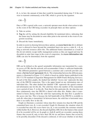 266 Chapter 12 • Packet-switched and frame relay networks
Bc is, in fact, the amount of data that would be transmitted during time T if the user
were to transmit continuously at the CIR, which is given by the equation:
CIR =
Once a CIR is agreed with a user, a network operator must decide what action to take
in the event of the CIR being exceeded. In principle there are three options:
1. Take no action.
2. Tag the cell by setting the discard eligibility bit mentioned above, indicating that
the frame may be discarded at some other point in the network in the event of con-
gestion occurring.
3. Discard the frame immediately.
In order to assist in choosing between these options, an excess burst size (Be) is defined.
A user is allowed to burst beyond the committed burst size up to a value Bc + Be as
long as network resources allow this. The additional frames transmitted as a result of
this do not entirely escape traffic management actions as they are tagged and may be
discarded at some later stage in the event of congestion. An excess information rate
(EIR) can also be determined, from the equation:
EIR =
EIR can be defined as the agreed sustainable information rate transmitted by a user,
in excess of CIR, that the network will accommodate if there is sufficient bandwidth.
The different parameters agreed between a customer and a network provider con-
stitute a Service Level Agreement (SLA). The relationship between the different para-
meters is illustrated in Figure 12.12 which is based on similar figures published in the
ITU-T I.370 standard (Congestion Management for ISDN Frame Relaying Services).
In each of the three graphs, the dashed line labelled ‘Access rate’ represents the data
rate of the FRUNI connection. This is the upper bound on any information rates of
individual dlcs. The other dashed line labelled ‘CIR’ represents the agreed commit-
ted information rate for this dlc. The solid line shows the number of bits transmitted
over a period of time, T, in this dlc. Note that for this particular dlc, the data does not
flow continuously since the FRUNI is shared with other dlcs. Rather, data is trans-
mitted in bursts during which the solid line representing the data flow is parallel to
the access rate line. This is because the full bandwidth of the FRUNI is available to
each dlc when data is transmitted. In between bursts, the solid line is horizontal since
there is no traffic flow in this dlc.
Graph (a) illustrates a customer whose data flow remains less than the CIR and the
committed burst size, Bc, is not exceeded. Graph (b) illustrates the situation where Bc
is exceeded but since the excess burst size, Be, is not exceeded, the customer remains
within his/her SLA. However, the discard eligibility (DE) bit in the frame(s) that caused
Bc to be exceeded will be set. In graph (c), both Bc and Be are exceeded, causing those
frames that exceed Bc only to have their DE bit set and those frames that exceed Be
to be possibly discarded. If the discard is enforced, it will occur whether or not there
Be
T
Bc
T
DCAC12 2/27/06 12:02 PM Page 266
 