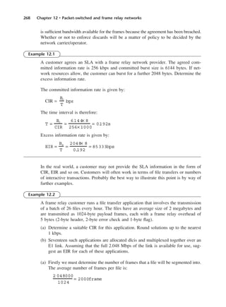 268 Chapter 12 • Packet-switched and frame relay networks
is sufficient bandwidth available for the frames because the agreement has been breached.
Whether or not to enforce discards will be a matter of policy to be decided by the
network carrier/operator.
Example 12.1
A customer agrees an SLA with a frame relay network provider. The agreed com-
mitted information rate is 256 kbps and committed burst size is 6144 bytes. If net-
work resources allow, the customer can burst for a further 2048 bytes. Determine the
excess information rate.
The committed information rate is given by:
CIR =
The time interval is therefore:
Excess information rate is given by:
In the real world, a customer may not provide the SLA information in the form of
CIR, EIR and so on. Customers will often work in terms of file transfers or numbers
of interactive transactions. Probably the best way to illustrate this point is by way of
further examples.
Example 12.2
A frame relay customer runs a file transfer application that involves the transmission
of a batch of 26 files every hour. The files have an average size of 2 megabytes and
are transmitted as 1024-byte payload frames, each with a frame relay overhead of
5 bytes (2-byte header, 2-byte error check and 1-byte flag).
(a) Determine a suitable CIR for this application. Round solutions up to the nearest
1 kbps.
(b) Seventeen such applications are allocated dlcis and multiplexed together over an
E1 link. Assuming that the full 2.048 Mbps of the link is available for use, sug-
gest an EIR for each of these applications.
(a) Firstly we must determine the number of frames that a file will be segmented into.
The average number of frames per file is:
2 048000
1024
= 2000frame
EIR =
Be
T
=
2048× 8
0.
192
= 85333bps
T =
Bc
CIR
=
6144
× 8
256× 1000
= 0.
192s
Bc
T
bps
DCAC12 2/27/06 12:02 PM Page 268
 