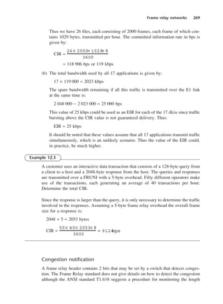 Frame relay networks 269
Thus we have 26 files, each consisting of 2000 frames, each frame of which con-
tains 1029 bytes, transmitted per hour. The committed information rate in bps is
given by:
CIR =
= 118 906 bps or 119 kbps
(b) The total bandwidth used by all 17 applications is given by:
17 × 119 000 = 2023 kbps
The spare bandwidth remaining if all this traffic is transmitted over the E1 link
at the same time is:
2 048 000 − 2 023 000 = 25 000 bps
This value of 25 kbps could be used as an EIR for each of the 17 dlcis since traffic
bursting above the CIR value is not guaranteed delivery. Thus:
EIR = 25 kbps
It should be noted that these values assume that all 17 applications transmit traffic
simultaneously, which is an unlikely scenario. Thus the value of the EIR could,
in practice, be much higher.
Example 12.3
A customer uses an interactive data transaction that consists of a 128-byte query from
a client to a host and a 2048-byte response from the host. The queries and responses
are transmitted over a FRUNI with a 5-byte overhead. Fifty different operators make
use of the transactions, each generating an average of 40 transactions per hour.
Determine the total CIR.
Since the response is larger than the query, it is only necessary to determine the traffic
involved in the responses. Assuming a 5-byte frame relay overhead the overall frame
size for a response is:
2048 + 5 = 2053 bytes
CIR =
Congestion notification
A frame relay header contains 2 bits that may be set by a switch that detects conges-
tion. The Frame Relay standard does not give details on how to detect the congestion
although the ANSI standard T1.618 suggests a procedure for monitoring the length
50× 40× 2053× 8
3600
= 9124
bps
26× 2000× 1029× 8
3600
DCAC12 2/27/06 12:02 PM Page 269
 