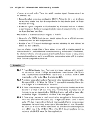 270 Chapter 12 • Packet-switched and frame relay networks
of queues at network nodes. These bits, which constitute signals from the network to
the end-user, are:
l Forward explicit congestion notification (FECN): When this bit is set it informs
the receiving device that there is congestion in the direction in which the frame
has been travelling.
l Backward explicit congestion notification (BECN): When this bit is set it informs
a receiving device that there is congestion in the opposite direction to that in which
the frame has been travelling.
The intention is that the user should respond as follows:
l On receipt of a BECN signal, the user should reduce the rate at which frames are
transmitted until the BECN signals cease.
l Receipt of an FECN signal should trigger the user to notify the peer end-user to
reduce the flow of frames.
However, whether or not either of these actions occurs will, in practice, depend on
individual vendors’ implementations in their frame relay access device. Furthermore,
the reluctance of some network operators to enforce SLAs may extend to taking action
on congestion notification and it is possible that no corrective action will, in practice,
result from the congestion notification.
Exercises
12.1 A Frame Relay Service Level Agreement provides a customer with a commit-
ted information rate of 128 kbps, measured over a time interval of 0.25 sec-
onds. Determine the committed burst size in bytes. If an excess burst of 2000
bytes is allowed for in the SLA, determine the EIR.
12.2 A customer agrees a Service Level Agreement with a frame relay network provider.
The agreed CIR is 512 kbps, the EIR is 132 kbps and the committed burst size
is 6144 bytes. Calculate the excess burst size.
12.3 A frame relay customer runs a file transfer application that involves the trans-
mission of a batch of 28 files every hour. The files have an average size of
1 megabyte and are transmitted as 2048-byte frames, each with a frame relay
overhead of 5 bytes. Determine a suitable CIR for this application.
12.4 A frame relay customer in North America has an application that uses inter-
active data transactions that consist of a 128-byte query from a client to a host
and a 4096-byte response from the host. One-hundred different operators make
transactions, each generating an average of 40 transactions per hour. Determine
the total CIR. A total of 40 such applications are allocated dlcis and multiplexed
over a DS-1 link. If the full 1.536 Mbps of the DS-1 link are available for use,
suggest a suitable EIR value for these applications.
DCAC12 2/27/06 12:02 PM Page 270
 