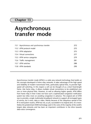 271
Chapter 13
Asynchronous
transfer mode
13.1 Asynchronous and synchronous transfer 272
13.2 ATM protocol model 272
13.3 ATM adaptation 275
13.4 Virtual connections 277
13.5 ATM service categories 279
13.6 Traffic management 281
13.7 ATM switches 288
13.8 ATM standards 290
Asynchronous transfer mode (ATM) is a wide area network technology that builds on
the concepts developed in frame relay networks. It takes advantage of the high speed
and reliability of modern transmission links, particularly optical links, to provide high-
speed cell switching. In this respect a cell can be thought of as a short fixed-length
frame. Like frame relay, it allows multiple virtual connections to be established over
one or more physical links. However, as well as allowing higher speeds, ATM differs
from frame relay in that it does not have such a sophisticated congestion notification
system but relies more on avoiding congestion in advance. The original aim of ATM
was to provide a single multimedia broadband network to support all envisaged types
of service, be it voice, data or video. Mainly because of the ubiquitous spread of the
IP in end-system routers, ATM has not, as yet, succeeded in its original aims. It is never-
theless the predominant WAN technology used in the cores of the majority of the world’s
largest data networks and has been an important contributor in the drive towards
data–voice convergence.
DCAC13 2/27/06 12:06 PM Page 271
 