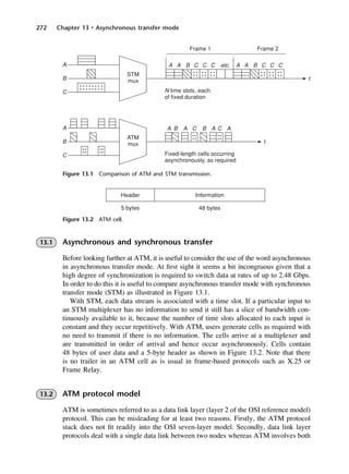 272 Chapter 13 • Asynchronous transfer mode
Figure 13.1 Comparison of ATM and STM transmission.
Figure 13.2 ATM cell.
13.1 Asynchronous and synchronous transfer
Before looking further at ATM, it is useful to consider the use of the word asynchronous
in asynchronous transfer mode. At first sight it seems a bit incongruous given that a
high degree of synchronization is required to switch data at rates of up to 2.48 Gbps.
In order to do this it is useful to compare asynchronous transfer mode with synchronous
transfer mode (STM) as illustrated in Figure 13.1.
With STM, each data stream is associated with a time slot. If a particular input to
an STM multiplexer has no information to send it still has a slice of bandwidth con-
tinuously available to it, because the number of time slots allocated to each input is
constant and they occur repetitively. With ATM, users generate cells as required with
no need to transmit if there is no information. The cells arrive at a multiplexer and
are transmitted in order of arrival and hence occur asynchronously. Cells contain
48 bytes of user data and a 5-byte header as shown in Figure 13.2. Note that there
is no trailer in an ATM cell as is usual in frame-based protocols such as X.25 or
Frame Relay.
13.2 ATM protocol model
ATM is sometimes referred to as a data link layer (layer 2 of the OSI reference model)
protocol. This can be misleading for at least two reasons. Firstly, the ATM protocol
stack does not fit readily into the OSI seven-layer model. Secondly, data link layer
protocols deal with a single data link between two nodes whereas ATM involves both
DCAC13 2/27/06 12:06 PM Page 272
 