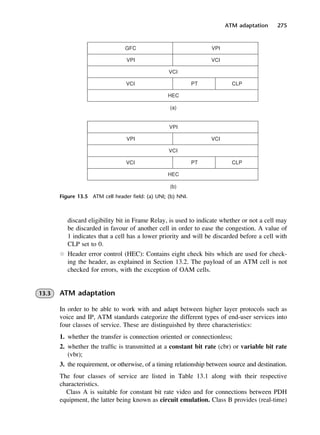 ATM adaptation 275
Figure 13.5 ATM cell header field: (a) UNI; (b) NNI.
discard eligibility bit in Frame Relay, is used to indicate whether or not a cell may
be discarded in favour of another cell in order to ease the congestion. A value of
1 indicates that a cell has a lower priority and will be discarded before a cell with
CLP set to 0.
l Header error control (HEC): Contains eight check bits which are used for check-
ing the header, as explained in Section 13.2. The payload of an ATM cell is not
checked for errors, with the exception of OAM cells.
13.3 ATM adaptation
In order to be able to work with and adapt between higher layer protocols such as
voice and IP, ATM standards categorize the different types of end-user services into
four classes of service. These are distinguished by three characteristics:
1. whether the transfer is connection oriented or connectionless;
2. whether the traffic is transmitted at a constant bit rate (cbr) or variable bit rate
(vbr);
3. the requirement, or otherwise, of a timing relationship between source and destination.
The four classes of service are listed in Table 13.1 along with their respective
characteristics.
Class A is suitable for constant bit rate video and for connections between PDH
equipment, the latter being known as circuit emulation. Class B provides (real-time)
DCAC13 2/27/06 12:06 PM Page 275
 