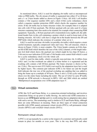Virtual connections 277
As mentioned above, AAL1 is used for adapting cbr traffic such as uncompressed
video or PDH traffic. The cbr stream of traffic is segmented into either 47 or 46 bytes
and a 1- or 2-byte header added as shown in Figure 13.6(a). All AAL1 cell headers
contain a 3-bit sequence number (SN) and a short (4-bit) cyclic redundancy check
called a sequence number protection (SNP) which checks the sequence number for
errors. If the cbr traffic has no frame structure (video, for example) then it is adapted
into cells with 47-byte payloads. The 46-byte payload cells are only used if a frame
structure containing time slots needs to be retained, for example when connecting PDH
equipment. Typically, a 46-byte payload cell is transmitted every eighth cell, the addi-
tional header byte in this cell containing a pointer which is used to keep track of the
framing structure. All AAL1 cells have a single bit in the header between the SN and
SNP fields which indicates the existence of a pointer when set to 1.
AAL2 is used for real-time vbr traffic (or possibly cbr traffic) which requires a more
careful treatment, typically compressed video and voice. The cell structure, which is
shown in Figure 13.6(b), is more complex. The 3-byte header contains an 8-bit chan-
nel ID (CID) field which identifies the user of the AAL2 channel, a 6-bit length indic-
ator (LI) field which shows the payload size (which might be less than 45 bytes), a
5-bit user-to-user indication (UUI) and a 5-bit header error control field which is used
for a cyclic redundancy check over the whole cell.
AAL5 is used for data traffic, which is typically non-real-time vbr. It differs from
AAL1 and 2 in that overheads are added to a frame before it is segmented and the
resulting cells contain a full 48-byte payload. The frame structure is shown in Fig-
ure 13.6(c). The user-to-user (UU) field is not used by the adaptation layer but is used
by higher layers. The common part indicator (CPI) is for future use and the length
field indicates the true size of the payload excluding any padding that was added to
bring the frame up to a multiple of 48 bytes. There is also a 32-bit cyclic redundancy
check over the entire frame including the trailer. The use of AAL5 to carry IP traffic
through an ATM network is discussed in RFCs 1483 and 2684 which are entitled
‘Multiprotocol encapsulation over ATM adaptation layer 5’.
13.4 Virtual connections
ATM, like X.25 and Frame Relay, is a connection-oriented technology and involves
connections being set up prior to traffic flowing. An end-to-end ATM connection is
known as an ATM bearer service and it is worth noting that no adaptation takes place
with such a service. The terminology used is similar to X.25 and Frame Relay, although
there are some differences in meaning. There are three types of virtual connection
possible with ATM, namely permanent virtual circuits (PVCs), soft permanent virtual
circuits (SPVCs) and switched virtual circuits (SVCs).
Permanent virtual circuits
A PVC is set up manually by a carrier at the request of a customer and typically could
remain in place for months or even years. This is the way that PTTs and other
DCAC13 2/27/06 12:06 PM Page 277
 