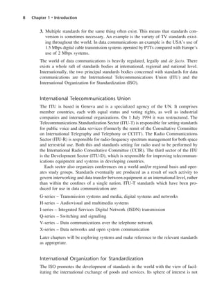 8 Chapter 1 • Introduction
3. Multiple standards for the same thing often exist. This means that standards con-
version is sometimes necessary. An example is the variety of TV standards exist-
ing throughout the world. In data communications an example is the USA’s use of
1.5 Mbps digital cable transmission systems operated by PTTs compared with Europe’s
use of 2 Mbps systems.
The world of data communications is heavily regulated, legally and de facto. There
exists a whole raft of standards bodies at international, regional and national level.
Internationally, the two principal standards bodies concerned with standards for data
communications are the International Telecommunications Union (ITU) and the
International Organization for Standardization (ISO).
International Telecommunications Union
The ITU is based in Geneva and is a specialized agency of the UN. It comprises
member countries, each with equal status and voting rights, as well as industrial
companies and international organizations. On 1 July 1994 it was restructured. The
Telecommunications Standardization Sector (ITU-T) is responsible for setting standards
for public voice and data services (formerly the remit of the Consultative Committee
on International Telegraphy and Telephony or CCITT). The Radio Communications
Sector (ITU-R) is responsible for radio-frequency spectrum management for both space
and terrestrial use. Both this and standards setting for radio used to be performed by
the International Radio Consultative Committee (CCIR). The third sector of the ITU
is the Development Sector (ITU-D), which is responsible for improving telecommun-
ications equipment and systems in developing countries.
Each sector also organizes conferences on a world and/or regional basis and oper-
ates study groups. Standards eventually are produced as a result of such activity to
govern interworking and data transfer between equipment at an international level, rather
than within the confines of a single nation. ITU-T standards which have been pro-
duced for use in data communication are:
G-series – Transmission systems and media, digital systems and networks
H-series – Audiovisual and multimedia systems
I-series – Integrated Services Digital Network (ISDN) transmission
Q-series – Switching and signalling
V-series – Data communications over the telephone network
X-series – Data networks and open system communication
Later chapters will be exploring systems and make reference to the relevant standards
as appropriate.
International Organization for Standardization
The ISO promotes the development of standards in the world with the view of facil-
itating the international exchange of goods and services. Its sphere of interest is not
DCAC01 2/27/06 11:19 AM Page 8
 
