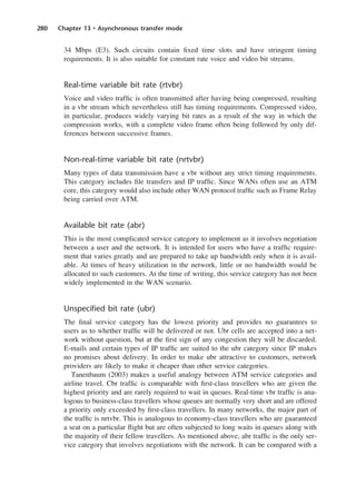 280 Chapter 13 • Asynchronous transfer mode
34 Mbps (E3). Such circuits contain fixed time slots and have stringent timing
requirements. It is also suitable for constant rate voice and video bit streams.
Real-time variable bit rate (rtvbr)
Voice and video traffic is often transmitted after having being compressed, resulting
in a vbr stream which nevertheless still has timing requirements. Compressed video,
in particular, produces widely varying bit rates as a result of the way in which the
compression works, with a complete video frame often being followed by only dif-
ferences between successive frames.
Non-real-time variable bit rate (nrtvbr)
Many types of data transmission have a vbr without any strict timing requirements.
This category includes file transfers and IP traffic. Since WANs often use an ATM
core, this category would also include other WAN protocol traffic such as Frame Relay
being carried over ATM.
Available bit rate (abr)
This is the most complicated service category to implement as it involves negotiation
between a user and the network. It is intended for users who have a traffic require-
ment that varies greatly and are prepared to take up bandwidth only when it is avail-
able. At times of heavy utilization in the network, little or no bandwidth would be
allocated to such customers. At the time of writing, this service category has not been
widely implemented in the WAN scenario.
Unspecified bit rate (ubr)
The final service category has the lowest priority and provides no guarantees to
users as to whether traffic will be delivered or not. Ubr cells are accepted into a net-
work without question, but at the first sign of any congestion they will be discarded.
E-mails and certain types of IP traffic are suited to the ubr category since IP makes
no promises about delivery. In order to make ubr attractive to customers, network
providers are likely to make it cheaper than other service categories.
Tanenbaum (2003) makes a useful analogy between ATM service categories and
airline travel. Cbr traffic is comparable with first-class travellers who are given the
highest priority and are rarely required to wait in queues. Real-time vbr traffic is ana-
logous to business-class travellers whose queues are normally very short and are offered
a priority only exceeded by first-class travellers. In many networks, the major part of
the traffic is nrtvbr. This is analogous to economy-class travellers who are guaranteed
a seat on a particular flight but are often subjected to long waits in queues along with
the majority of their fellow travellers. As mentioned above, abr traffic is the only ser-
vice category that involves negotiations with the network. It can be compared with a
DCAC13 2/27/06 12:06 PM Page 280
 