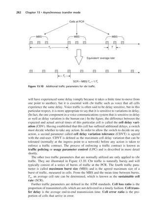 282 Chapter 13 • Asynchronous transfer mode
will have experienced some delay (simply because it takes a finite time to move from
one point to another), but it is essential with cbr traffic such as voice that all cells
experience the same delay. Voice traffic is often said to be delay sensitive, but in this
particular respect, it is more appropriate to say that it is sensitive to variations in delay.
(In fact, the one component in a voice communications system that is sensitive to delay
as well as delay variation is the human ear.) In the figure, the difference between the
expected and actual arrival times of this particular cell is called the cell delay vari-
ation (CDV). Having established that this cell has suffered additional delays, a switch
must decide whether to take any action. In order to allow the switch to decide on any
action, a second parameter called cell delay variation tolerance (CDVT) is agreed
with the end-user. CDVT is defined as the maximum cell delay variation that can be
tolerated (normally at the ingress point to a network) before any action is taken to
enforce a traffic contract. The process of enforcing a traffic contract is known as
traffic policing or usage parameter control (UPC) and is described in more detail
shortly.
The other two traffic parameters that are normally utilized are only applied to vbr
traffic. They are illustrated in Figure 13.10. Cbr traffic is naturally bursty and will
typically consist of a series of bursts of traffic at the PCR. The fourth traffic para-
meter is called maximum burst size (MBS) and is the agreed maximum size of a
burst of traffic, measured in cells. From the MBS and the mean time between bursts,
Tm, an average cell rate can be determined, which is known as the sustainable cell
rate (SCR).
Further traffic parameters are defined in the ATM standards. Cell loss ratio is the
proportion of transmitted cells which are not delivered in a timely fashion. Cell trans-
fer delay is the average end-to-end transmission time. Cell error ratio is the pro-
portion of cells that arrive in error.
Figure 13.10 Additional traffic parameters for vbr traffic.
DCAC13 2/27/06 12:06 PM Page 282
 