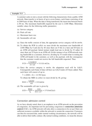 Traffic management 283
Example 13.1
A customer seeks to rent a circuit with the following characteristics from a public ATM
network. Data transfer is in bursts of up to seven frames, each frame consisting of up
to 2048 bytes of data. When the data is being transferred, the mean time between bursts
is 80 ms. The maximum bandwidth required by the user is 2.048 Mbps. Determine
suitable values for the following traffic parameters:
(a) Service category
(b) Peak cell rate
(c) Maximum burst size
(d) Sustainable cell rate
(a) Since the traffic consists of data, the appropriate service category will be nrtvbr.
(b) To obtain the PCR in cells/s we must divide the maximum user bandwidth of
2.048 Mbps by 8 and also by 48 since there are 8 bits in a byte and 48 bytes in
an ATM cell payload. Initial instinct might lead one to divide by 53 rather 48
since there are 53 bytes in an ATM cell. In this instance of an ATM network rent-
ing bandwidth to a customer, however, dividing by 53 would relate to renting the
ATM cell header to the customer, as well as the payload, with the consequence
that the customer would not receive the full bandwidth requested. Thus:
(c) Since the service category is nrtvbr, the adaptation used will be AAL5.
Consequently each frame of data will have an AAL5 trailer of 8 bytes added. Thus
each burst will consist of up to:
7 × (2048 + 8) = 14 392 bytes
To obtain the MBS in cells/s we must divide by 48, giving:
(d) The sustainable cell rate is given by
Connection admission control
As we have already noted, there is an emphasis in an ATM network on the prevention
of congestion. An important tool for preventing congestion is connection admission
control (CAC). An ATM network will only allow a connection to be set up if there are
sufficient resources available within the network to sustain the connection. Customers
can then be reassured that, under normal working circumstances, the network will be
able to deliver their traffic contract. (By normal working conditions, we mean the absence
SCR =
MBS
T
m
=
300
80× 10
−3
= 3750cells/s
MBS =
14392
48
= 300cells
PCR =
2 048000
8 × 48
= 5333
.
3 cells/
DCAC13 2/27/06 12:06 PM Page 283
 