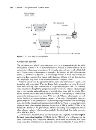 286 Chapter 13 • Asynchronous transfer mode
Figure 13.13 Dual leaky bucket algorithm.
Congestion control
The question arises: what if congestion starts to occur in a network despite the traffic
management features of ATM that are intended to produce an orderly network? If the
network is well designed congestion will normally arise only as a result of link fail-
ures. Despite advances in network technologies, link failures are still fairly common
events. As mentioned in Section 12.4, once congestion sets in it can feed on itself and
get worse. For example, if an output buffer becomes full and cells are lost, the loss
of a single cell may result in the retransmission of a complete frame.
We have already seen the approach used in a frame relay network (see Figure 12.11)
in dealing with congestion. When the Frame Relay standards were being developed,
there were differing views on the nature of congestion (Bergman 1991). At that time,
some researchers thought that congestion developed slowly, whereas others thought
that it grew rapidly and could get out of control unless dealt with decisively. More
recent opinions favour the latter scenario and there is consequently a subtle differ-
ence in the strategies employed by an ATM network. Whereas a frame relay network
uses a feedback mechanism to notify end-users of the onset of congestion, there is a
greater emphasis in an ATM network on preventing congestion from ever occurring by
using the traffic management features mentioned above. There is general agreement
amongst frame relay network operators that the use of FECN and BECN bits in the
header of a frame has not proved very effective in dealing with congestion since it
often relies on end-users behaving altruistically by throttling back their traffic on receipt
of an FECN or BECN.
ATM networks have the ability automatically to set a single bit called the explicit
forward congestion identifier (EFCI) bit in the PTI field of a cell headers on the
onset of (normally mild) congestion. However, this is even less effective than frame
relay congestion notification since there is no backward notification. A more effective
DCAC13 2/27/06 12:06 PM Page 286
 