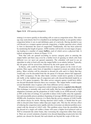 Traffic management 287
strategy is to move quickly to discarding cells as soon as congestion arises. This strat-
egy may seem drastic but if it is handled in an intelligent fashion, it can quickly reduce
congestion before it sets in and debilitates parts of a network. Having decided to use
cell discard as a weapon against network congestion, a further question arises which
is: how to determine the onset of congestion? Traditionally, this has been achieved
by monitoring the length of queues. ATM switches will involve several stages of queu-
ing leading to a number of output buffers, each of which serves a physical link. A
typical arrangement is shown in Figure 13.14.
Note that cells are queued according to service category prior to entering the
output buffer and there may even be a further level of queuing in which cells from
different vccs (or vpcs) are queued separately. The scheduler will need to use an
algorithm in order to feed cells into the output buffer in an orderly fashion. Typically,
the cbr queue will be served first, followed by the rtvbr queue and so forth.
In theory, cells could be discarded from any of these queues in the event of con-
gestion. Once again, some form of algorithm is required to ensure an orderly discard
policy. Most switches will be reluctant to discard cbr cells and it is likely that they
would only ever be discarded from the cbr queue if it became almost full (approach-
ing 100% occupancy). On the other hand, switches would move quickly to discard
ubr traffic at the slightest sign of congestion and a ubr discard threshold might be as
low as 35% queue occupancy. The other service category queues would have differ-
ent discard thresholds between these two extremes. The output buffer would require
several thresholds since it queues cells from different service classes.
Of particular interest is a congestion control strategy known as packet-wise discard.
This technique is normally only used with traffic that has been adapted using AAL5
adaptation (estimates put the proportion of AAL5 traffic in an ATM network as high
as 90% at the time of writing). It is possible to detect AAL5 traffic since the segmenta-
tion and reassembly process produces beginning of message (BOM) and end of message
(EOM) cells. In practice, however, it is likely that the service category of AAL5 traffic
will almost always be nrtvbr. Having detected AAL5 traffic, it should then be pos-
sible to discard entire frames rather than just single cells. This has the obvious effect
of reducing the congestion more rapidly and also overcomes an inherent problem asso-
ciated with the discard of AAL5 cells. This problem arises from the possibility that
the discard of a single cell within a frame will cause a higher level protocol such as
TCP to retransmit the entire frame, thus worsening the congestion rather than easing
it. There are several variations of packet-wise discard depending on precisely how the
packets are chosen for discard, but such details are beyond the scope of this text.
Figure 13.14 ATM queuing arrangement.
DCAC13 2/27/06 12:06 PM Page 287
 