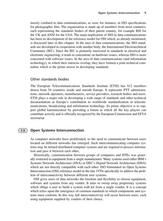 Open Systems Interconnection 9
merely confined to data communications, as seen, for instance, in ISO specifications
for photographic film. The organization is made up of members from most countries,
each representing the standards bodies of their parent country, for example BSI for
the UK and ANSI for the USA. The main implication of ISO in data communications
has been its development of the reference model for OSI which, as already mentioned,
is discussed later in this chapter. In the area of data communications, the ISO stand-
ards are developed in cooperation with another body, the International Electrotechnical
Committee (IEC). Since the IEC is primarily interested in standards in electrical and
electronic engineering, it tends to concentrate on hardware issues, whereas ISO is more
concerned with software issues. In the area of data communications (and information
technology), in which their interests overlap, they have formed a joint technical com-
mittee which is the prime mover in developing standards.
Other standards bodies
The European Telecommunications Standards Institute (ETSI) has 912 members
drawn from 54 countries inside and outside Europe. It represents PTT administra-
tions, network operators, manufacturers, service providers, research bodies and users.
ETSI plays a major role in developing a wide range of standards and other technical
documentation as Europe’s contribution to worldwide standardization in telecom-
munications, broadcasting and information technology. Its prime objective is to sup-
port global harmonization by providing a forum in which all the key players can
contribute actively and is officially recognized by the European Commission and EFTA
secretariat.
1.5 Open Systems Interconnection
As computer networks have proliferated, so the need to communicate between users
located on different networks has emerged. Such intercommunicating computer sys-
tems may be termed distributed computer systems and are required to process informa-
tion and pass it between each other.
Historically, communication between groups of computers and DTEs was gener-
ally restricted to equipment from a single manufacturer. Many systems used either IBM’s
Systems Network Architecture (SNA) or DEC’s Digital Network Architecture (DNA)
which are not directly compatible with each other. ISO formulated its Open Systems
Interconnection (OSI) reference model in the late 1970s specifically to address the prob-
lem of interconnectivity between different user systems.
OSI gives users of data networks the freedom and flexibility to choose equipment,
software and systems from any vendor. It aims to sweep away proprietary systems
which oblige a user to build a system with kit from a single vendor. It is a concept
which relies upon the emergence of common standards to which components and sys-
tems must conform. In this way full interconnectivity will occur between users, each
using equipment supplied by vendors of their choice.
DCAC01 2/27/06 11:19 AM Page 9
 