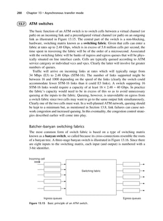 288 Chapter 13 • Asynchronous transfer mode
Figure 13.15 Basic principle of an ATM switch.
13.7 ATM switches
The basic function of an ATM switch is to switch cells between a virtual channel (or
path) on an incoming link and a preconfigured virtual channel (or path) on an outgoing
link as illustrated in Figure 13.15. The central part of the switch is a non-blocking,
hardware, switching matrix known as a switching fabric. Given that cells can enter a
fabric at rates up to 2.48 Gbps, which is in excess of 5.8 million cells per second, the
time spent in traversing the fabric will be of the order of a microsecond. Associated
with the switching fabric will be banks of ingress and egress queues that will be phys-
ically situated on line interface cards. Cells are typically queued according to ATM
service category or individual vccs and vpcs. Clearly the latter will involve far greater
numbers of queues.
Traffic will arrive on incoming links at rates which will typically range from
34 Mbps (E3) to 2.48 Gbps (STM-16). The number of links supported might be
between 16 and 1000 depending on the speed of the links (clearly the switch could
accommodate fewer STM-16 links than it could E3 links). A switch supporting 16
STM-16 links would require a capacity of at least 16 × 2.48 ~ 40 Gbps. In practice
the fabric’s capacity would need to be in excess of this so as to avoid unnecessary
queuing at the inputs to the fabric. Queuing, however, is unavoidable on egress from
a switch fabric since two cells may want to go to the same output link simultaneously.
Clearly one of the two cells must wait. In a well-planned ATM network, queuing should
be kept to a minimum but, as mentioned in Section 13.8, link failures can cause net-
work congestion and increased queuing. In this eventuality, the congestion control strate-
gies described earlier will come into play.
Batcher–banyan switching fabrics
The most common form of switch fabric is based on a type of switching matrix
known as a banyan switch, so called because its cross-connections resemble the roots
of a banyan tree. A three-stage banyan switch is illustrated in Figure 13.16. Since there
are eight inputs to the switching matrix, each input (and output) is numbered with a
3-bit identifier.
DCAC13 2/27/06 12:06 PM Page 288
 