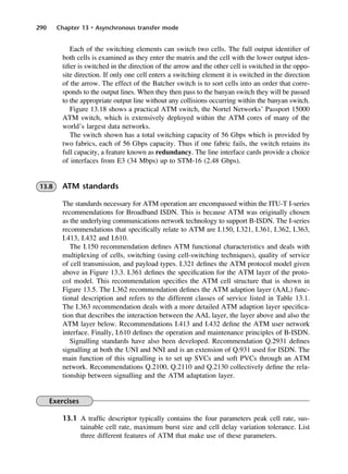 290 Chapter 13 • Asynchronous transfer mode
Each of the switching elements can switch two cells. The full output identifier of
both cells is examined as they enter the matrix and the cell with the lower output iden-
tifier is switched in the direction of the arrow and the other cell is switched in the oppo-
site direction. If only one cell enters a switching element it is switched in the direction
of the arrow. The effect of the Batcher switch is to sort cells into an order that corre-
sponds to the output lines. When they then pass to the banyan switch they will be passed
to the appropriate output line without any collisions occurring within the banyan switch.
Figure 13.18 shows a practical ATM switch, the Nortel Networks’ Passport 15000
ATM switch, which is extensively deployed within the ATM cores of many of the
world’s largest data networks.
The switch shown has a total switching capacity of 56 Gbps which is provided by
two fabrics, each of 56 Gbps capacity. Thus if one fabric fails, the switch retains its
full capacity, a feature known as redundancy. The line interface cards provide a choice
of interfaces from E3 (34 Mbps) up to STM-16 (2.48 Gbps).
13.8 ATM standards
The standards necessary for ATM operation are encompassed within the ITU-T I-series
recommendations for Broadband ISDN. This is because ATM was originally chosen
as the underlying communications network technology to support B-ISDN. The I-series
recommendations that specifically relate to ATM are I.150, I.321, I.361, I.362, I.363,
I.413, I.432 and I.610.
The I.150 recommendation defines ATM functional characteristics and deals with
multiplexing of cells, switching (using cell-switching techniques), quality of service
of cell transmission, and payload types. I.321 defines the ATM protocol model given
above in Figure 13.3. I.361 defines the specification for the ATM layer of the proto-
col model. This recommendation specifies the ATM cell structure that is shown in
Figure 13.5. The I.362 recommendation defines the ATM adaption layer (AAL) func-
tional description and refers to the different classes of service listed in Table 13.1.
The I.363 recommendation deals with a more detailed ATM adaption layer specifica-
tion that describes the interaction between the AAL layer, the layer above and also the
ATM layer below. Recommendations I.413 and I.432 define the ATM user network
interface. Finally, I.610 defines the operation and maintenance principles of B-ISDN.
Signalling standards have also been developed. Recommendation Q.2931 defines
signalling at both the UNI and NNI and is an extension of Q.931 used for ISDN. The
main function of this signalling is to set up SVCs and soft PVCs through an ATM
network. Recommendations Q.2100, Q.2110 and Q.2130 collectively define the rela-
tionship between signalling and the ATM adaptation layer.
Exercises
13.1 A traffic descriptor typically contains the four parameters peak cell rate, sus-
tainable cell rate, maximum burst size and cell delay variation tolerance. List
three different features of ATM that make use of these parameters.
DCAC13 2/27/06 12:06 PM Page 290
 
