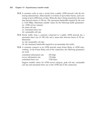 292 Chapter 13 • Asynchronous transfer mode
13.2 A customer seeks to rent a circuit from a public ATM network with the fol-
lowing characteristics. Data transfer is in bursts of up to three frames, each con-
sisting of up to 4096 bytes of data. When the data is being transferred, the mean
time between bursts is 180 ms. The maximum bandwidth required by the user
is 1.024 Mbps. Determine suitable values for the following traffic parameters:
(a) ATM service category
(b) peak cell rate
(c) maximum burst size
(d) sustainable cell rate.
13.3 Nrtvbr traffic from a customer connected to a public ATM network has a
maximum burst size of 100 cells and a mean time between bursts of 50 ms.
Determine:
(a) the sustainable cell rate;
(b) the minimum bandwidth required to accommodate this traffic.
13.4 A customer connects to an ATM network using Frame Relay to ATM inter-
working. At the Frame Relay end of the connection, the following parameters
are used:
committed information rate 256 kbps
excess information rate 128 kbps
committed burst size 7168 bytes
Suggest suitable values for ATM service category, peak cell rate, sustainable
cell rate and maximum burst size at the ATM end of the connection.
DCAC13 2/27/06 12:06 PM Page 292
 