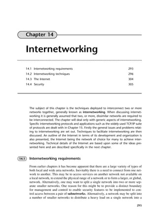 293
Chapter 14
Internetworking
14.1 Internetworking requirements 293
14.2 Internetworking techniques 296
14.3 The Internet 304
14.4 Security 305
The subject of this chapter is the techniques deployed to interconnect two or more
networks together, generally known as internetworking. When discussing internet-
working it is generally assumed that two, or more, dissimilar networks are required to
be interconnected. The chapter will deal only with generic aspects of internetworking.
Specific internetworking protocols and applications such as the widely used TCP/IP suite
of protocols are dealt with in Chapter 15. Firstly the general issues and problems relat-
ing to internetworking are set out. Techniques to facilitate internetworking are then
discussed. An outline of the Internet in terms of its development and organization is
also presented, the Internet being the network of choice for many to achieve inter-
networking. Technical details of the Internet are based upon some of the ideas pre-
sented here and are described specifically in the next chapter.
14.1 Internetworking requirements
From earlier chapters it has become apparent that there are a large variety of types of
both local and wide area networks. Inevitably there is a need to connect from one net-
work to another. This may be to access services on another network not available on
a local network, to extend the physical range of a network or to form a larger, or global,
network. Alternatively, one may want to split a single network into two or more sep-
arate smaller networks. One reason for this might be to provide a distinct boundary
for management and control to enable security features to be implemented to con-
trol access between a pair of subnetworks. Alternatively, a network may be split into
a number of smaller networks to distribute a heavy load on a single network into a
DCAC14 2/27/06 12:07 PM Page 293
 