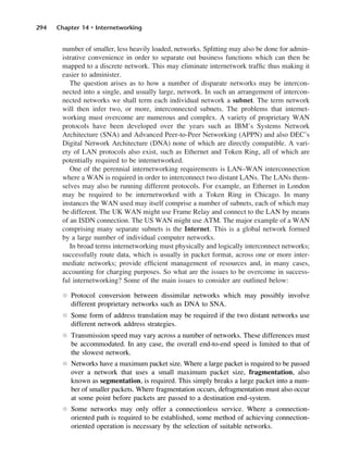 294 Chapter 14 • Internetworking
number of smaller, less heavily loaded, networks. Splitting may also be done for admin-
istrative convenience in order to separate out business functions which can then be
mapped to a discrete network. This may eliminate internetwork traffic thus making it
easier to administer.
The question arises as to how a number of disparate networks may be intercon-
nected into a single, and usually large, network. In such an arrangement of intercon-
nected networks we shall term each individual network a subnet. The term network
will then infer two, or more, interconnected subnets. The problems that internet-
working must overcome are numerous and complex. A variety of proprietary WAN
protocols have been developed over the years such as IBM’s Systems Network
Architecture (SNA) and Advanced Peer-to-Peer Networking (APPN) and also DEC’s
Digital Network Architecture (DNA) none of which are directly compatible. A vari-
ety of LAN protocols also exist, such as Ethernet and Token Ring, all of which are
potentially required to be internetworked.
One of the perennial internetworking requirements is LAN–WAN interconnection
where a WAN is required in order to interconnect two distant LANs. The LANs them-
selves may also be running different protocols. For example, an Ethernet in London
may be required to be internetworked with a Token Ring in Chicago. In many
instances the WAN used may itself comprise a number of subnets, each of which may
be different. The UK WAN might use Frame Relay and connect to the LAN by means
of an ISDN connection. The US WAN might use ATM. The major example of a WAN
comprising many separate subnets is the Internet. This is a global network formed
by a large number of individual computer networks.
In broad terms internetworking must physically and logically interconnect networks;
successfully route data, which is usually in packet format, across one or more inter-
mediate networks; provide efficient management of resources and, in many cases,
accounting for charging purposes. So what are the issues to be overcome in success-
ful internetworking? Some of the main issues to consider are outlined below:
l Protocol conversion between dissimilar networks which may possibly involve
different proprietary networks such as DNA to SNA.
l Some form of address translation may be required if the two distant networks use
different network address strategies.
l Transmission speed may vary across a number of networks. These differences must
be accommodated. In any case, the overall end-to-end speed is limited to that of
the slowest network.
l Networks have a maximum packet size. Where a large packet is required to be passed
over a network that uses a small maximum packet size, fragmentation, also
known as segmentation, is required. This simply breaks a large packet into a num-
ber of smaller packets. Where fragmentation occurs, defragmentation must also occur
at some point before packets are passed to a destination end-system.
l Some networks may only offer a connectionless service. Where a connection-
oriented path is required to be established, some method of achieving connection-
oriented operation is necessary by the selection of suitable networks.
DCAC14 2/27/06 12:07 PM Page 294
 