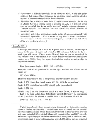 Internetworking requirements 295
l Flow control is normally employed on an end-to-end basis. Where end-system
protocols that support these techniques are dissimilar, some additional effort is
required of internetworking to make them compatible.
l With older WAN protocols some form of ARQ is often employed. As we saw
in Chapter 5, when a sending station is awaiting an ACK, if it does not appear
after an interval of time known as the ‘time-out’ period a retransmission occurs.
Different networks have different time-outs which can present problems in
internetworking.
l Increasingly end-system applications specify a class of service, particularly with
multimedia applications. Different networks may support some, but different,
classes of service and some networks may not specify a class of service at all. These
differences need to be addressed.
Example 14.1
A message consisting of 2400 bits is to be passed over an internet. The message is
passed to the transport layer which appends a 150-bit header, followed by the net-
work layer which uses a 120-bit header. Network layer packets are transmitted via
two networks, each of which uses a 26-bit header. The destination network only accepts
packets up to 900 bits long. How many bits, including headers, are delivered to the
destination network?
Data plus transport header = 2400 + 150 = 2550 bits
Therefore 2550 bits are passed to the internet layer. The data field of each internet
packet is:
900 − 26 = 874 bits
Therefore transport layer data is encapsulated into three internet packets:
Packet 1: 874 bits of data (which leaves 1676 bits still to be encapsulated).
Packet 2: 874 bits (which leaves 802 bits still to be encapsulated).
Packet 3: 802 bits.
Packets 1 and 2 are each of 900 bits. Packet 3 is 802 + 26 bits, or 828 bits long.
Each of the three packets has a 26-bit header appended for use by the intermediate
network. Therefore, the number of bits delivered to the destination network is:
(900 × 2) + 828 + (3 × 26) = 2706 bits
Typical examples of where internetworking is required are information seeking,
resource sharing and corporate communications such as e-mail and e-commerce.
Information providers and on-line businesses are located on many different networks
and users, particularly if private individuals, will connect to their local ISP’s network.
Thereafter, depending upon where the information or trading site of interest is, inter-
connection is made to a relevant intermediate network. Often there may not be a direct
DCAC14 2/27/06 12:07 PM Page 295
 