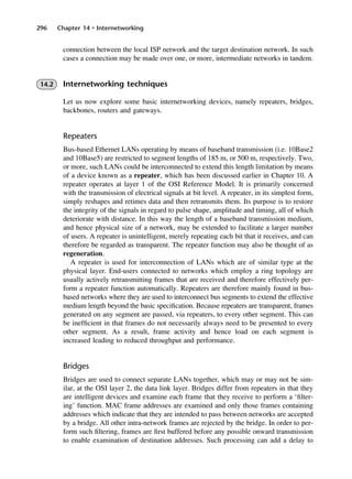 296 Chapter 14 • Internetworking
connection between the local ISP network and the target destination network. In such
cases a connection may be made over one, or more, intermediate networks in tandem.
14.2 Internetworking techniques
Let us now explore some basic internetworking devices, namely repeaters, bridges,
backbones, routers and gateways.
Repeaters
Bus-based Ethernet LANs operating by means of baseband transmission (i.e. 10Base2
and 10Base5) are restricted to segment lengths of 185 m, or 500 m, respectively. Two,
or more, such LANs could be interconnected to extend this length limitation by means
of a device known as a repeater, which has been discussed earlier in Chapter 10. A
repeater operates at layer 1 of the OSI Reference Model. It is primarily concerned
with the transmission of electrical signals at bit level. A repeater, in its simplest form,
simply reshapes and retimes data and then retransmits them. Its purpose is to restore
the integrity of the signals in regard to pulse shape, amplitude and timing, all of which
deteriorate with distance. In this way the length of a baseband transmission medium,
and hence physical size of a network, may be extended to facilitate a larger number
of users. A repeater is unintelligent, merely repeating each bit that it receives, and can
therefore be regarded as transparent. The repeater function may also be thought of as
regeneration.
A repeater is used for interconnection of LANs which are of similar type at the
physical layer. End-users connected to networks which employ a ring topology are
usually actively retransmitting frames that are received and therefore effectively per-
form a repeater function automatically. Repeaters are therefore mainly found in bus-
based networks where they are used to interconnect bus segments to extend the effective
medium length beyond the basic specification. Because repeaters are transparent, frames
generated on any segment are passed, via repeaters, to every other segment. This can
be inefficient in that frames do not necessarily always need to be presented to every
other segment. As a result, frame activity and hence load on each segment is
increased leading to reduced throughput and performance.
Bridges
Bridges are used to connect separate LANs together, which may or may not be sim-
ilar, at the OSI layer 2, the data link layer. Bridges differ from repeaters in that they
are intelligent devices and examine each frame that they receive to perform a ‘filter-
ing’ function. MAC frame addresses are examined and only those frames containing
addresses which indicate that they are intended to pass between networks are accepted
by a bridge. All other intra-network frames are rejected by the bridge. In order to per-
form such filtering, frames are first buffered before any possible onward transmission
to enable examination of destination addresses. Such processing can add a delay to
DCAC14 2/27/06 12:07 PM Page 296
 