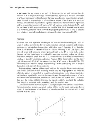 298 Chapter 14 • Internetworking
a backbone for use within a network. A backbone has no end stations directly
attached to it. It may handle a large volume of traffic, especially if it is also connected
to a WAN for internetworking beyond the local area. In most cases therefore a high-
speed network is required and is often different to that of the LANs it is intercon-
necting. A backbone is regarded as a separate network and therefore a layer 3 protocol
will be required to internetwork successfully all stations within both the LANs and
the backbone to which they are connected. An FDDI or ATM network may be used
as a backbone, either of which supports high-speed operation and is able to operate
over relatively large physical distances compared with a conventional LAN.
Routers
We have seen how repeaters and bridges are used for internetworking of LANs at
layers 1 and 2, respectively. However, to permit an internet operation, end-systems
must support internet-based addressing, which is a layer 3 function. A key building
block of the Internet is a router which is a device operating at the OSI layer 3, the
network layer, and running a layer 3 protocol such as the IP to route traffic in the
form of packets, based upon network-wide addresses. A router makes use of net-
work layer addresses rather than the MAC addresses used by a bridge to interconnect
similar, or possibly dissimilar, networks. Routers differ from bridges in that they
typically support LAN–LAN interconnection via a WAN – that is, LAN–WAN–LAN
interconnection – whereas bridges do not employ a WAN or have any need to involve
themselves with network layer protocols.
Routers contain routing tables which indicate the mapping between the destina-
tion address contained within incoming packets and the output port of the router to
which the packet is forwarded. In order to perform routing a router places successive
packets in an input buffer associated with each port. The destination address of each
packet may then be examined, normally on a first-in–first-out (FIFO) basis. The router
then uses the routing table to determine the output port to be used and the packet is
then passed to an output buffer associated with the required port.
Consider an internet shown in Figure 14.1 comprising the four networks listed below.
Each network has a router. A set of routing tables, one for each router, are shown
below. A link is defined in the form (1,3) meaning the link between network 1 and
newtork 3 in this case:
Figure 14.1
DCAC14 2/27/06 12:07 PM Page 298
 