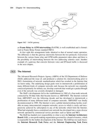 304 Chapter 14 • Internetworking
Figure 14.7 FrATM gateway.
as Frame Relay to ATM interworking (FrATM), is well established and is formal-
ized in Frame Relay Forum standard FRF.8.
At first sight this arrangement looks identical to that of normal router operation.
The difference is that the gateway interworks between the two protocols. Conversion
between the various frame relay and ATM traffic parameters takes place and there is
the possibility of interworking between the two addressing schemes used. Another
example of a gateway that converts between voice and IP-based traffic is discussed
in the next chapter.
14.3 The Internet
The Advanced Research Projects Agency (ARPA) of the US Department of Defense
(DoD) addressed the issue of, and produced a solution for, internetworking prior to
ISO’s formulation of network standardization which has resulted in the Internet that
we know today. The underlying design goals were to internetwork a proliferation of
many different kinds of computer networks and, because the network was originally
conceived primarily for military use, develop a network that would get a packet through
even if the network was severely disrupted or damaged.
The DoD’s developments led to the establishment in 1969 of a four-node network
connected by 56 kbps links that became known as ARPANET. The Internet evolved
from ARPANET over the following decade and has developed to internetwork a
proliferation of many different kinds of computer networks. ARPANET was finally
decommissioned in 1989. The Internet is now a global internetworking facility avail-
able on many interconnected computer networks, access to which is easily and inex-
pensively achieved by subscription to any of the networks which form the Internet.
What had originally been a centralized core network has developed into a more diverse
network operated by commercial service providers such as Sprint and MCI.
The DoD has handed over responsibility to what is now the Internet Architecture
Board (IAB), a non-profit-making organization governed by a board of trustees, which
is responsible for the further development of the Internet. The IAB has two task forces:
the Internet Research Task Force and the Internet Engineering Task Force
DCAC14 2/27/06 12:07 PM Page 304
 