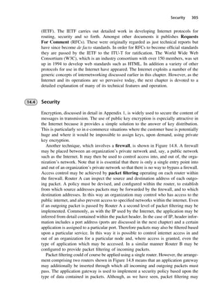 Security 305
(IETF). The IETF carries out detailed work in developing Internet protocols for
routing, security and so forth. Amongst other documents it publishes Requests
For Comment (RFCs). These were originally regarded as just technical reports but
have since become de facto standards. In order for RFCs to become official standards
they are passed by the IETF to the ITU-T for ratification. The World Wide Web
Consortium (W3C), which is an industry consortium with over 150 members, was set
up in 1994 to develop web standards such as HTML. In addition a variety of other
protocols for use in the Internet have appeared. The Internet exploits a number of the
generic concepts of internetworking discussed earlier in this chapter. However, as the
Internet and its operations are so pervasive today, the next chapter is devoted to a
detailed explanation of many of its technical features and operation.
14.4 Security
Encryption, discussed in detail in Appendix 1, is widely used to secure the content of
messages in transmission. The use of public key encryption is especially attractive in
the Internet because it provides a simple solution to the answer of key distribution.
This is particularly so in e-commerce situations where the customer base is potentially
huge and where it would be impossible to assign keys, upon demand, using private
key encryption.
Another technique, which involves a firewall, is shown in Figure 14.8. A firewall
may be placed between an organization’s private network and, say, a public network
such as the Internet. It may then be used to control access into, and out of, the orga-
nization’s network. Note that it is essential that there is only a single entry point into
and out of an organization’s private network so that there is no way to bypass a firewall.
Access control may be achieved by packet filtering operating on each router within
the firewall. Router A can inspect the source and destination address of each outgo-
ing packet. A policy must be devised, and configured within the router, to establish
from which source addresses packets may be forwarded by the firewall, and to which
destination addresses. In this way an organization may control who has access to the
public internet, and also prevent access to specified networks within the internet. Even
if an outgoing packet is passed by Router A a second level of packet filtering may be
implemented. Commonly, as with the IP used by the Internet, the application may be
inferred from detail contained within the packet header. In the case of IP, header infor-
mation includes a port address (ports are discussed in the next chapter) and a certain
application is assigned to a particular port. Therefore packets may also be filtered based
upon a particular service. In this way it is possible to control internet access in and
out of an organization for a particular node and, where access is granted, even the
type of application which may be accessed. In a similar manner Router B may be
configured to provide packet filtering of incoming packets.
Packet filtering could of course be applied using a single router. However, the arrange-
ment comprising two routers shown in Figure 14.8 means that an application gateway
may additionally be inserted through which all incoming and outgoing packets must
pass. The application gateway is used to implement a security policy based upon the
type of data contained in packets. Although, as we have seen, packet filtering may
DCAC14 2/27/06 12:07 PM Page 305
 