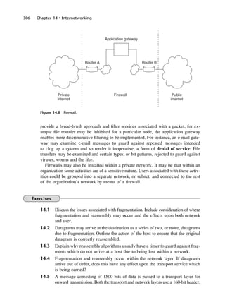 306 Chapter 14 • Internetworking
Figure 14.8 Firewall.
provide a broad-brush approach and filter services associated with a packet, for ex-
ample file transfer may be inhibited for a particular node, the application gateway
enables more discriminative filtering to be implemented. For instance, an e-mail gate-
way may examine e-mail messages to guard against repeated messages intended
to clog up a system and so render it inoperative, a form of denial of service. File
transfers may be examined and certain types, or bit patterns, rejected to guard against
viruses, worms and the like.
Firewalls may also be installed within a private network. It may be that within an
organization some activities are of a sensitive nature. Users associated with these activ-
ities could be grouped into a separate network, or subnet, and connected to the rest
of the organization’s network by means of a firewall.
Exercises
14.1 Discuss the issues associated with fragmentation. Include consideration of where
fragmentation and reassembly may occur and the effects upon both network
and user.
14.2 Datagrams may arrive at the destination as a series of two, or more, datagrams
due to fragmentation. Outline the action of the host to ensure that the original
datagram is correctly reassembled.
14.3 Explain why reassembly algorithms usually have a timer to guard against frag-
ments which do not arrive at a host due to being lost within a network.
14.4 Fragmentation and reassembly occur within the network layer. If datagrams
arrive out of order, does this have any effect upon the transport service which
is being carried?
14.5 A message consisting of 1500 bits of data is passed to a transport layer for
onward transmission. Both the transport and network layers use a 160-bit header.
DCAC14 2/27/06 12:07 PM Page 306
 