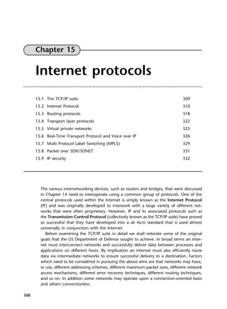 308
Chapter 15
Internet protocols
15.1 The TCP/IP suite 309
15.2 Internet Protocol 310
15.3 Routing protocols 318
15.4 Transport layer protocols 322
15.5 Virtual private networks 325
15.6 Real-Time Transport Protocol and Voice over IP 326
15.7 Multi Protocol Label Switching (MPLS) 329
15.8 Packet over SDH/SONET 331
15.9 IP security 332
The various internetworking devices, such as routers and bridges, that were discussed
in Chapter 14 need to interoperate using a common group of protocols. One of the
central protocols used within the Internet is simply known as the Internet Protocol
(IP) and was originally developed to interwork with a large variety of different net-
works that were often proprietary. However, IP and its associated protocols such as
the Transmission Control Protocol (collectively known as the TCP/IP suite) have proved
so successful that they have developed into a de facto standard that is used almost
universally in conjunction with the Internet.
Before examining the TCP/IP suite in detail we shall reiterate some of the original
goals that the US Department of Defense sought to achieve. In broad terms an inter-
net must interconnect networks and successfully deliver data between processes and
applications on different hosts. By implication an internet must also efficiently route
data via intermediate networks to ensure successful delivery to a destination. Factors
which need to be considered in pursuing the above aims are that networks may have,
or use, different addressing schemes, different maximum packet sizes, different network
access mechanisms, different error recovery techniques, different routing techniques,
and so on. In addition some networks may operate upon a connection-oriented basis
and others connectionless.
DCAC15 2/27/06 12:10 PM Page 308
 