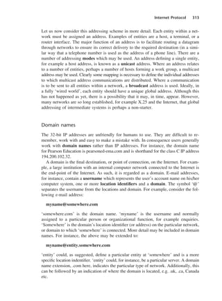 Internet Protocol 313
Let us now consider this addressing scheme in more detail. Each entity within a net-
work must be assigned an address. Examples of entities are a host, a terminal, or a
router interface. The major function of an address is to facilitate routing a datagram
through networks to ensure its correct delivery to the required destination (in a simi-
lar way that a telephone number is used as the address of a phone line). There are a
number of addressing modes which may be used. An address defining a single entity,
for example a host address, is known as a unicast address. Where an address relates
to a number of entities, perhaps a number of hosts forming a work group, a multicast
address may be used. Clearly some mapping is necessary to define the individual addresses
to which multicast address communications are distributed. Where a communication
is to be sent to all entities within a network, a broadcast address is used. Ideally, in
a fully ‘wired world’, each entity should have a unique global address. Although this
has not happened as yet, there is a possibility that it may, in time, appear. However,
many networks are so long established, for example X.25 and the Internet, that global
addressing of intermediate systems is perhaps a non-starter.
Domain names
The 32-bit IP addresses are unfriendly for humans to use. They are difficult to re-
member, work with and easy to make a mistake with. In consequence users generally
work with domain names rather than IP addresses. For instance, the domain name
for Pearson Education is pearsoned-ema.com and is shorthand for the class C IP address
194.200.102.32.
A domain is the final destination, or point of connection, on the Internet. For exam-
ple, a large institution with an internal computer network connected to the Internet is
the end-point of the Internet. As such, it is regarded as a domain. E-mail addresses,
for instance, contain a username which represents the user’s account name on his/her
computer system, one or more location identifiers and a domain. The symbol ‘@’
separates the username from the locations and domain. For example, consider the fol-
lowing e-mail address:
myname@somewhere.com
‘somewhere.com’ is the domain name. ‘myname’ is the username and normally
assigned to a particular person or organizational function, for example enquiries.
‘Somewhere’ is the domain’s location identifier (or address) on the particular network,
or domain to which ‘somewhere’ is connected. More detail may be included in domain
names. For instance, the above may be extended to:
myname@entity.somewhere.com
‘entity’ could, as suggested, define a particular entity at ‘somewhere’ and is a more
specific location indentifier. ‘entity’ could, for instance, be a particular server. A domain
name extension, .com here, indicates the particular type of network. Additionally, this
can be followed by an indication of where the domain is located, e.g. .uk, .ca, Canada
etc.
DCAC15 2/27/06 12:10 PM Page 313
 