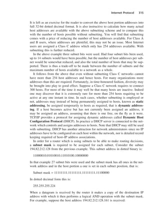 Internet Protocol 315
It is left as an exercise for the reader to convert the above host portion addresses into
full 32-bit dotted decimal format. It is also instructive to calculate how many actual
host addresses are available with the above subnetting scheme and to compare this
with the number of hosts possible without subnetting. You will find that subnetting
comes with a price of reducing the number of host addresses available. For Class A
and B users, where addresses are plentiful, this may not be an issue. Most Internet
users are assigned a Class C address which only has 254 addresses available. With
subnetting this is further reduced.
In the above example three subnet bits were used. Had four subnet bits been used,
up to 14 subnets would have been possible, but the number of host addresses per sub-
net would be somewhat reduced, and also the total number of hosts that may be sup-
ported. There is thus a trade-off to be made between the number of subnets and the
maximum number of hosts available to a network as a whole.
It follows from the above that even without subnetting Class C networks cannot
have more than 254 host addresses and hence hosts. For many organizations more
addresses than this are required. Fortunately, in time-honoured fashion, diversity may
be brought into play to good effect. Suppose a Class C network requires to connect
300 hosts. For most of the time it may well be that many hosts are inactive. Indeed
one may discover that it is extremely rare for more than 254 hosts requiring to be
active at any one instant in time. In such cases, whether subnetting is employed or
not, addresses may instead of being permanently assigned to hosts, known as static
addressing, be assigned temporarily to hosts as required, that is dynamic address-
ing. If a host becomes active but has not currently been assigned an address, it
may be assigned an address, assuming that there is one free, on the fly as it were.
TCP/IP provides a protocol for assigning dynamic addresses called Dynamic Host
Configuration Protocol (DHCP). In practice a DHCP server is connected to the net-
work which controls and assigns addresses to hosts. Note that DHCP may still be used
with subnetting. DHCP has another attraction for network administrators since no IP
addresses have to be configured on each host within the network, nor is detailed record
keeping required of host–IP address associations.
In order for a router which is using subnets to be able to make routing decisions,
a subnet mask is required to be assigned for each subnet. Consider the subnet
194.82.212.128 from the previous example. This subnet address in dotted binary is:
11000010.01010010.11010100.10000000
In that example 27 subnet bits were used and the subnet mask has all ones in the net-
work address and in the host portion a one is set in each subnet position, that is:
Subnet mask = 11111111.11111111.11111111.11100000
In dotted decimal form this is:
255.255.255.224
When a datagram is received by the router it makes a copy of the destination IP
address with which it then performs a logical AND operation with the subnet mask.
For example, suppose the host address 194.82.212.128.161 is received:
DCAC15 2/27/06 12:10 PM Page 315
 