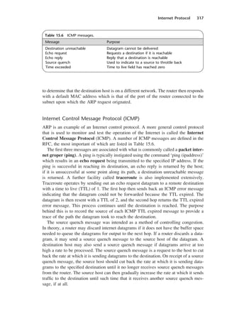 Internet Protocol 317
to determine that the destination host is on a different network. The router then responds
with a default MAC address which is that of the port of the router connected to the
subnet upon which the ARP request orignated.
Internet Control Message Protocol (ICMP)
ARP is an example of an Internet control protocol. A more general control protocol
that is used to monitor and test the operation of the Internet is called the Internet
Control Message Protocol (ICMP). A number of ICMP messages are defined in the
RFC, the most important of which are listed in Table 15.6.
The first three messages are associated with what is commonly called a packet inter-
net groper (ping). A ping is typically instigated using the command ‘ping (ipaddress)’
which results in an echo request being transmitted to the specified IP address. If the
ping is successful in reaching its destination, an echo reply is returned by the host;
if it is unsuccessful at some point along its path, a destination unreachable message
is returned. A further facility called traceroute is also implemented extensively.
Traceroute operates by sending out an echo request datagram to a remote destination
with a time to live (TTL) of 1. The first hop then sends back an ICMP error message
indicating that the datagram could not be forwarded because the TTL expired. The
datagram is then resent with a TTL of 2, and the second hop returns the TTL expired
error message. This process continues until the destination is reached. The purpose
behind this is to record the source of each ICMP TTL expired message to provide a
trace of the path the datagram took to reach the destination.
The source quench message was intended as a method of controlling congestion.
In theory, a router may discard internet datagrams if it does not have the buffer space
needed to queue the datagrams for output to the next hop. If a router discards a data-
gram, it may send a source quench message to the source host of the datagram. A
destination host may also send a source quench message if datagrams arrive at too
high a rate to be processed. The source quench message is a request to the host to cut
back the rate at which it is sending datagrams to the destination. On receipt of a source
quench message, the source host should cut back the rate at which it is sending data-
grams to the specified destination until it no longer receives source quench messages
from the router. The source host can then gradually increase the rate at which it sends
traffic to the destination until such time that it receives another source quench mes-
sage, if at all.
Table 15.6 ICMP messages.
Message Purpose
Destination unreachable Datagram cannot be delivered
Echo request Requests a destination if it is reachable
Echo reply Reply that a destination is reachable
Source quench Used to indicate to a source to throttle back
Time exceeded Time to live field has reached zero
DCAC15 2/27/06 12:10 PM Page 317
 