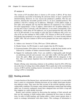 318 Chapter 15 • Internet protocols
IP version 6
The version of IP described above is known as IP version 4 (IPv4). IP has been
extra-ordinarily successful in becoming the universal choice of layer 3 protocol for
internetworking. However, its very success has produced a problem. This has not,
however, deterred the inexorable growth of IP as a de facto standard protocol. The
problem is that IP is running out of addresses. Although a 32-bit address might, at
first sight, seem adequate, the way that the addresses are organized is very wasteful.
For most organizations, a Class A address, which allows for 16 million addresses, is
too big and a Class C network, with 256 addresses, is too small. Consequently, Class
B addresses, which allow 65 536 addresses, are in great demand but they only allow
up to 16 384 networks. It was mainly to solve this lack of addresses that a new ver-
sion of IP was first outlined in 1995 as RFC 1752. Known as IPv6 (an IP version 5
had already been proposed as an early real-time protocol), it is more recently defined
in RFC 1883. The new features of IPv6 can be grouped into four main categories as
follows:
1. Address size: Instead of 32 bits, IPv6 uses 128-bit addresses.
2. Header format: An IPv6 header is much simpler than the IPv4 header.
3. Extension headers: IPv6 allows for several headers, in that the basic header can be
followed by a number of further extension headers, followed by data.
4. Support for multimedia traffic: Users can establish a high-quality path through
an underlying network and associate voice and video traffic with that path. IPv6
terms this path a flow and associates a flow label with the datagrams in the
flow. This is a dramatic departure from the traditional connectionless mode of IP
working.
Despite offering some interesting solutions to the problems faced by IPv4, IPv6 has
not, at the time of writing, been widely adopted. This is partly due to the overwhelming
success of IPv4 and the resulting massive investment in it such that the cost of con-
verting to IPv6 is formidable.
15.3 Routing protocols
A major function of the Internet layer, and network layers in general, is to route traffic
from a source to a destination. Routing decisions are not simply based upon destina-
tion addresses alone. They must also take account of the network topology and pre-
vailing traffic conditions. For instance, many internet topologies contain loops and routing
tables can, if correctly configured, ensure that a datagram does not follow a loop and
thus reappear at a node already traversed.
Routers (and switches) operate by discovering the topology of their network and
then use this topology to build routing tables containing the best routes to destina-
tions. In order to build topology and routing tables a router cannot operate alone, it
needs to exchange information with other routers. This exchange of information is
DCAC15 2/27/06 12:10 PM Page 318
 