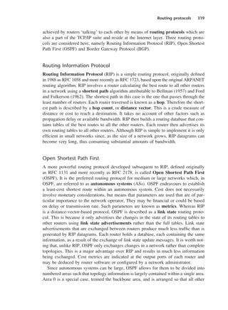Routing protocols 319
achieved by routers ‘talking’ to each other by means of routing protocols which are
also a part of the TCP/IP suite and reside at the Internet layer. Three routing proto-
cols are considered here, namely Routing Information Protocol (RIP), Open Shortest
Path First (OSPF) and Border Gateway Protocol (BGP).
Routing Information Protocol
Routing Information Protocol (RIP) is a simple routing protocol, originally defined
in 1988 as RFC 1058 and more recently as RFC 1723, based upon the original ARPANET
routing algorithm. RIP involves a router calculating the best route to all other routers
in a network using a shortest path algorithm attributable to Bellman (1957) and Ford
and Fulkerson (1962). The shortest path in this case is the one that passes through the
least number of routers. Each router traversed is known as a hop. Therefore the short-
est path is described by a hop count, or distance vector. This is a crude measure of
distance or cost to reach a destination. It takes no account of other factors such as
propagation delay or available bandwidth. RIP then builds a routing database that con-
tains tables of the best routes to all the other routers. Each router then advertises its
own routing tables to all other routers. Although RIP is simple to implement it is only
efficient in small networks since, as the size of a network grows, RIP datagrams can
become very long, thus consuming substantial amounts of bandwidth.
Open Shortest Path First
A more powerful routing protocol developed subsequent to RIP, defined originally
as RFC 1131 and more recently as RFC 2178, is called Open Shortest Path First
(OSPF). It is the preferred routing protocol for medium or large networks which, in
OSPF, are referred to as autonomous systems (ASs). OSPF endeavours to establish
a least-cost shortest route within an autonomous system. Cost does not necessarily
involve monetary considerations, but means that parameters are used that are of par-
ticular importance to the network operator. They may be financial or could be based
on delay or transmission rate. Such parameters are known as metrics. Whereas RIP
is a distance-vector-based protocol, OSPF is described as a link state routing proto-
col. This is because it only advertises the changes in the state of its routing tables to
other routers using link state advertisements rather than the full tables. Link state
advertisements that are exchanged between routers produce much less traffic than is
generated by RIP datagrams. Each router holds a database, each containing the same
information, as a result of the exchange of link state update messages. It is worth not-
ing that, unlike RIP, OSPF only exchanges changes in a network rather than complete
topologies. This is a major advantage over RIP and results in much less information
being exchanged. Cost metrics are indicated at the output ports of each router and
may be deduced by router software or configured by a network administrator.
Since autonomous systems can be large, OSPF allows for them to be divided into
numbered areas such that topology information is largely contained within a single area.
Area 0 is a special case, termed the backbone area, and is arranged so that all other
DCAC15 2/27/06 12:10 PM Page 319
 