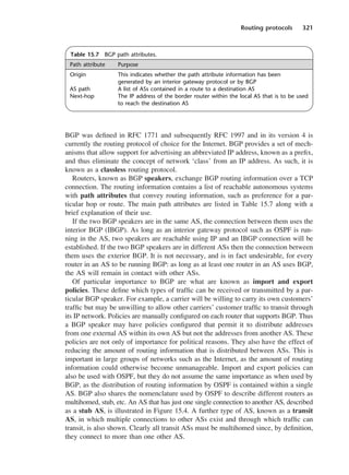 Routing protocols 321
BGP was defined in RFC 1771 and subsequently RFC 1997 and in its version 4 is
currently the routing protocol of choice for the Internet. BGP provides a set of mech-
anisms that allow support for advertising an abbreviated IP address, known as a prefix,
and thus eliminate the concept of network ‘class’ from an IP address. As such, it is
known as a classless routing protocol.
Routers, known as BGP speakers, exchange BGP routing information over a TCP
connection. The routing information contains a list of reachable autonomous systems
with path attributes that convey routing information, such as preference for a par-
ticular hop or route. The main path attributes are listed in Table 15.7 along with a
brief explanation of their use.
If the two BGP speakers are in the same AS, the connection between them uses the
interior BGP (IBGP). As long as an interior gateway protocol such as OSPF is run-
ning in the AS, two speakers are reachable using IP and an IBGP connection will be
established. If the two BGP speakers are in different ASs then the connection between
them uses the exterior BGP. It is not necessary, and is in fact undesirable, for every
router in an AS to be running BGP: as long as at least one router in an AS uses BGP,
the AS will remain in contact with other ASs.
Of particular importance to BGP are what are known as import and export
policies. These define which types of traffic can be received or transmitted by a par-
ticular BGP speaker. For example, a carrier will be willing to carry its own customers’
traffic but may be unwilling to allow other carriers’ customer traffic to transit through
its IP network. Policies are manually configured on each router that supports BGP. Thus
a BGP speaker may have policies configured that permit it to distribute addresses
from one external AS within its own AS but not the addresses from another AS. These
policies are not only of importance for political reasons. They also have the effect of
reducing the amount of routing information that is distributed between ASs. This is
important in large groups of networks such as the Internet, as the amount of routing
information could otherwise become unmanageable. Import and export policies can
also be used with OSPF, but they do not assume the same importance as when used by
BGP, as the distribution of routing information by OSPF is contained within a single
AS. BGP also shares the nomenclature used by OSPF to describe different routers as
multihomed, stub, etc. An AS that has just one single connection to another AS, described
as a stub AS, is illustrated in Figure 15.4. A further type of AS, known as a transit
AS, in which multiple connections to other ASs exist and through which traffic can
transit, is also shown. Clearly all transit ASs must be multihomed since, by definition,
they connect to more than one other AS.
Table 15.7 BGP path attributes.
Path attribute Purpose
Origin This indicates whether the path attribute information has been
generated by an interior gateway protocol or by BGP
AS path A list of ASs contained in a route to a destination AS
Next-hop The IP address of the border router within the local AS that is to be used
to reach the destination AS
DCAC15 2/27/06 12:10 PM Page 321
 