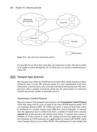 322 Chapter 15 • Internet protocols
Figure 15.4 Stub and transit autonomous systems.
It is possible for an AS to have more than one connection to other ASs but for traffic
to be unable to transit through the AS, in which case it is termed a multihomed non-
transit AS.
15.4 Transport layer protocols
The transport layer within the TCP/IP protocol model offers similar functions to those
defined by layer 4 in the OSI reference model. It is only implemented in the hosts
connected to a network and is only concerned with end-to-end transmission. The trans-
port layer offers a number of protocols which may be connectionless or connection
oriented and provide reliable or unreliable services.
Transmission Control Protocol
The most common of the transport layer protocols is the Transmission Control Protocol
(TCP) that, along with IP, gives its name to the entire TCP/IP protocol model. TCP
was originally defined in RFC 761 (1980) and carries a stream of bytes from source
to destination in a reliable manner using ARQ flow control techniques. A message
from the application layer is ordered into bytes, a number of which form a discrete
segment that is then passed to the Internet layer below. A segment must consist of
multiples of 32 bits, known as words. The sending and receiving applications at the
two end-points of a TCP connection use a port number to connect with TCP/IP. A port
is the Transport Service Access Point (TSAP). The combination of a port number and
DCAC15 2/27/06 12:10 PM Page 322
 