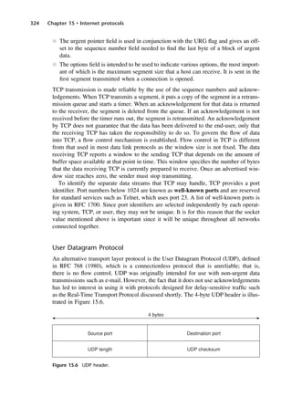 324 Chapter 15 • Internet protocols
l The urgent pointer field is used in conjunction with the URG flag and gives an off-
set to the sequence number field needed to find the last byte of a block of urgent
data.
l The options field is intended to be used to indicate various options, the most import-
ant of which is the maximum segment size that a host can receive. It is sent in the
first segment transmitted when a connection is opened.
TCP transmission is made reliable by the use of the sequence numbers and acknow-
ledgements. When TCP transmits a segment, it puts a copy of the segment in a retrans-
mission queue and starts a timer. When an acknowledgement for that data is returned
to the receiver, the segment is deleted from the queue. If an acknowledgement is not
received before the timer runs out, the segment is retransmitted. An acknowledgement
by TCP does not guarantee that the data has been delivered to the end-user, only that
the receiving TCP has taken the responsibility to do so. To govern the flow of data
into TCP, a flow control mechanism is established. Flow control in TCP is different
from that used in most data link protocols as the window size is not fixed. The data
receiving TCP reports a window to the sending TCP that depends on the amount of
buffer space available at that point in time. This window specifies the number of bytes
that the data receiving TCP is currently prepared to receive. Once an advertised win-
dow size reaches zero, the sender must stop transmitting.
To identify the separate data streams that TCP may handle, TCP provides a port
identifier. Port numbers below 1024 are known as well-known ports and are reserved
for standard services such as Telnet, which uses port 23. A list of well-known ports is
given in RFC 1700. Since port identifiers are selected independently by each operat-
ing system, TCP, or user, they may not be unique. It is for this reason that the socket
value mentioned above is important since it will be unique throughout all networks
connected together.
User Datagram Protocol
An alternative transport layer protocol is the User Datagram Protocol (UDP), defined
in RFC 768 (1980), which is a connectionless protocol that is unreliable; that is,
there is no flow control. UDP was originally intended for use with non-urgent data
transmissions such as e-mail. However, the fact that it does not use acknowledgements
has led to interest in using it with protocols designed for delay-sensitive traffic such
as the Real-Time Transport Protocol discussed shortly. The 4-byte UDP header is illus-
trated in Figure 15.6.
Figure 15.6 UDP header.
DCAC15 2/27/06 12:10 PM Page 324
 