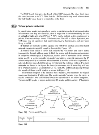 Virtual private networks 325
Figure 15.7 Point-to-point IP tunnel.
Figure 15.8
The UDP length field gives the length of the UDP segment. The other fields have
the same functions as in TCP. Note that the UDP header is very much slimmer than
the TCP header since there is so much less to be done.
15.5 Virtual private networks
In recent years, service providers have sought to capitalize on the telecommunication
infrastructure that they have installed, often at huge cost, in their networks by the use
of virtual private networks (VPNs). A VPN can be defined as the emulation of a
private IP network using a shared IP infrastructure. Since IP is a layer 3 protocol, the
VPN must rely on a protocol that incorporates layer 2 functionality, such as Frame
Relay or ATM.
IP tunnels are normally used to separate one VPN from another across the shared
network. A point-to-point IP tunnel is illustrated in Figure 15.7.
A point-to-point tunnel is shown that connects the two routers and carries traffic
transparently through address space Y. Both the source and destination networks are
in a separate address space X. In practice, address space Y represents the IP address
range used by a service provider or carrier and address space X represents the IP
address range used by a customer whose network is attached to the service provider’s
network. In most cases, both the service provider and the customer will use IP in their
networks, as shown in the figure. In these circumstances, the IP tunnelling will use
IP in IP encapsulation as specified in RFCs 1853 and 2003 and the data passing through
the tunnel will have two IP headers as shown in Figure 15.8.
The customer datagram to be tunnelled has a header X that maintains its original
source and destination IP addresses. The service provider’s router gives the packet a
second IP header Y that contains the source and destination of the tunnel end-points.
The original IP header is known as the inner IP header and the carrier’s IP header is
DCAC15 2/27/06 12:10 PM Page 325
 