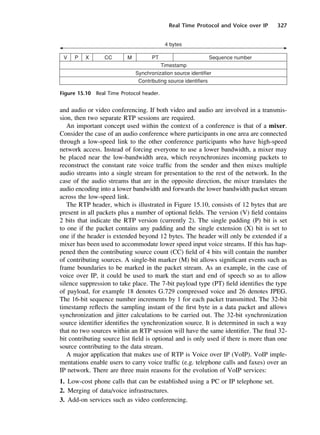 Real Time Protocol and Voice over IP 327
Figure 15.10 Real Time Protocol header.
and audio or video conferencing. If both video and audio are involved in a transmis-
sion, then two separate RTP sessions are required.
An important concept used within the context of a conference is that of a mixer.
Consider the case of an audio conference where participants in one area are connected
through a low-speed link to the other conference participants who have high-speed
network access. Instead of forcing everyone to use a lower bandwidth, a mixer may
be placed near the low-bandwidth area, which resynchronizes incoming packets to
reconstruct the constant rate voice traffic from the sender and then mixes multiple
audio streams into a single stream for presentation to the rest of the network. In the
case of the audio streams that are in the opposite direction, the mixer translates the
audio encoding into a lower bandwidth and forwards the lower bandwidth packet stream
across the low-speed link.
The RTP header, which is illustrated in Figure 15.10, consists of 12 bytes that are
present in all packets plus a number of optional fields. The version (V) field contains
2 bits that indicate the RTP version (currently 2). The single padding (P) bit is set
to one if the packet contains any padding and the single extension (X) bit is set to
one if the header is extended beyond 12 bytes. The header will only be extended if a
mixer has been used to accommodate lower speed input voice streams. If this has hap-
pened then the contributing source count (CC) field of 4 bits will contain the number
of contributing sources. A single-bit marker (M) bit allows significant events such as
frame boundaries to be marked in the packet stream. As an example, in the case of
voice over IP, it could be used to mark the start and end of speech so as to allow
silence suppression to take place. The 7-bit payload type (PT) field identifies the type
of payload, for example 18 denotes G.729 compressed voice and 26 denotes JPEG.
The 16-bit sequence number increments by 1 for each packet transmitted. The 32-bit
timestamp reflects the sampling instant of the first byte in a data packet and allows
synchronization and jitter calculations to be carried out. The 32-bit synchronization
source identifier identifies the synchronization source. It is determined in such a way
that no two sources within an RTP session will have the same identifier. The final 32-
bit contributing source list field is optional and is only used if there is more than one
source contributing to the data stream.
A major application that makes use of RTP is Voice over IP (VoIP). VoIP imple-
mentations enable users to carry voice traffic (e.g. telephone calls and faxes) over an
IP network. There are three main reasons for the evolution of VoIP services:
1. Low-cost phone calls that can be established using a PC or IP telephone set.
2. Merging of data/voice infrastructures.
3. Add-on services such as video conferencing.
DCAC15 2/27/06 12:10 PM Page 327
 