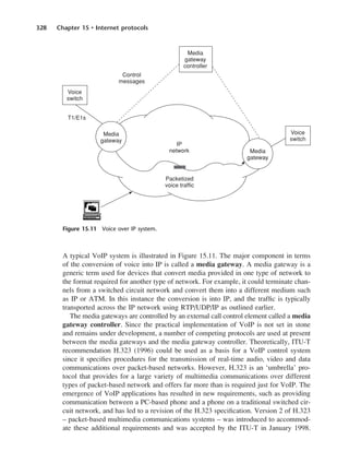 328 Chapter 15 • Internet protocols
A typical VoIP system is illustrated in Figure 15.11. The major component in terms
of the conversion of voice into IP is called a media gateway. A media gateway is a
generic term used for devices that convert media provided in one type of network to
the format required for another type of network. For example, it could terminate chan-
nels from a switched circuit network and convert them into a different medium such
as IP or ATM. In this instance the conversion is into IP, and the traffic is typically
transported across the IP network using RTP/UDP/IP as outlined earlier.
The media gateways are controlled by an external call control element called a media
gateway controller. Since the practical implementation of VoIP is not set in stone
and remains under development, a number of competing protocols are used at present
between the media gateways and the media gateway controller. Theoretically, ITU-T
recommendation H.323 (1996) could be used as a basis for a VoIP control system
since it specifies procedures for the transmission of real-time audio, video and data
communications over packet-based networks. However, H.323 is an ‘umbrella’ pro-
tocol that provides for a large variety of multimedia communications over different
types of packet-based network and offers far more than is required just for VoIP. The
emergence of VoIP applications has resulted in new requirements, such as providing
communication between a PC-based phone and a phone on a traditional switched cir-
cuit network, and has led to a revision of the H.323 specification. Version 2 of H.323
– packet-based multimedia communications systems – was introduced to accommod-
ate these additional requirements and was accepted by the ITU-T in January 1998.
Figure 15.11 Voice over IP system.
DCAC15 2/27/06 12:10 PM Page 328
 