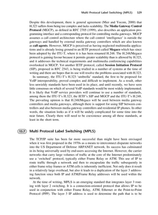 Multi Protocol Label Switching (MPLS) 329
Despite this development, there is general agreement (Mier and Yocom, 2000) that
H.323 suffers from being too complex and lacks scalability. The Media Gateway Control
Protocol (MGCP), as defined in RFC 2705 (1999), also describes an application pro-
gramming interface and a corresponding protocol for controlling media gateways. MGCP
assumes a call control architecture where the call control ‘intelligence’ is outside the
gateways and handled by external media gateway controllers which are also known
as call agents. However, MGCP is perceived as having neglected multimedia applica-
tions and is already losing ground to an IETF protocol called Megaco which has since
been adopted by the ITU-T, where it is has been renamed H.248. The H.248/Megaco
protocol is gaining favour because it permits greater scalability than is allowed by H.323,
and it addresses the technical requirements and multimedia conferencing capabilities
overlooked in MGCP. Yet another IETF protocol, called Session Initiation Protocol
(SIP), proposed in RFC 2543, is being trialled in a number of systems at the time of
writing and there are hopes that its use will resolve the problems associated with H.323.
In summary, the ITU-T’s H.323 ‘umbrella’ standard, the first to be proposed for
VoIP interoperability, proved complex and difficult to implement. As a result, other
less unwieldy standards have been used in its place, and until recently, we have seen
little consensus on which of several VoIP standards would be most widely implemented.
It is likely that VoIP service providers will continue to use a number of standards,
among them the ITU-T’s H.323, the IETF’s SIP and MGCP and the ITU-T’s H.248.
The prevailing opinion is that H.248/Megaco will be used between media gateway
controllers and media gateways, although there is support for using SIP between con-
trollers and also between media gateway controllers and residential IP phones. In other
words, the situation looks as if it will be unduly complicated for some time into the
near future. Clearly there will need to be coexistence among all these standards, at
least in the short term.
15.7 Multi Protocol Label Switching (MPLS)
The TCP/IP suite has been far more successful than might have been envisaged
when it was first proposed in the 1970s as a means to interconnect disparate networks
into the US Department of Defense ARPANET network. Its success has culminated
in its being universally used by end-users accessing the Internet. However, the carrier
networks that carry large volumes of traffic at the core of the Internet predominately
use a ‘switched’ protocol, typically either Frame Relay or ATM. This use of IP to
route traffic through a network and then to encapsulate the traffic subsequently in
either frame relay frames or ATM cells is inherently inefficient. Not only does it result
in a relatively large overhead, but also it leads to a duplication of the layer 3 address-
ing function since both IP and ATM/Frame Relay addresses will be used within the
network.
At the time of writing, MPLS is an emerging standard that integrates layer 3 rout-
ing with layer 2 switching. It is a connection-oriented protocol that allows IP to be
used in conjunction with either Frame Relay, ATM, Ethernet or the Point-to-Point
Protocol (PPP). The layer 3 IP address is used to determine the path that is to be
DCAC15 2/27/06 12:10 PM Page 329
 
