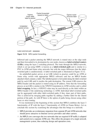 330 Chapter 15 • Internet protocols
followed and a packet entering the MPLS network is routed once at the edge node
and then forwarded to its destination by core nodes, known as label-switched routers
(LSRs), using the layer 2 switching protocol. The route through the MPLS network,
which is set up using OSPF, is known as a label-switched path and is similar to a
PVC in ATM and frame relay networks but with the major difference that the label-
switched path is unidirectional. A label-switched path is illustrated in Figure 15.12.
An unlabelled packet arrives at an LSR (which in practice could be an ATM or
frame relay switch with appropriate MPLS software) and has an MPLS header
attached which contains a label. The labelled packet is forwarded along the label-switched
path by each LSR until it reaches the path destination. The remote LSR removes the
MPLS header and the packet is routed using its IP address. Note that the forwarding
process at an LSR is similar to the VPI/VCI translation in ATM switches and is called
label swapping. In fact, a VPI/VCI value may be used directly as the label within an
MPLS header if the underlying technology is ATM. Individual label-switched paths
can be aggregated with other label-switched paths if they share part of their paths.
This is achieved by merging paths together by adding a further label for the shared
portion of the path. As with IP there is the option of paths being chosen using either
loose or strict routing.
It was mentioned at the beginning of this section that MPLS combines the layer 3
functionality of IP with the layer 2 functionality of ATM (or Frame Relay). Let us
conclude this section by examining the advantages that this brings to a network:
l MPLS provides an evolutionary migration from separate IP and ATM networks that
should prove attractive to Internet service providers and other carriers.
l An MPLS core converges the two networks that are required if IP traffic is adapted
and carried over a separate ATM core. This offers the prospect of a single network
management system, thus reducing design and operation costs.
Figure 15.12 MPLS packet forwarding.
DCAC15 2/27/06 12:10 PM Page 330
 