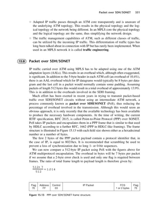 Packet over SDH/SONET 331
Figure 15.13 PPP over SDH/SONET frame structure.
l Adapted IP traffic passes through an ATM core transparently and is unaware of
the underlying ATM topology. This results in the physical topology and the log-
ical topology of the network being different. In an MPLS core the physical topology
and the logical topology are the same, thus simplifying the network design.
l The traffic management capabilities of ATM, such as different classes of traffic,
can be utilized by the incoming IP traffic. This differentiation of traffic types has
long been talked about in connection with IP but has rarely been implemented. When
used in an MPLS network it is called traffic engineering.
15.8 Packet over SDH/SONET
IP traffic carried over ATM using MPLS has to be adapted using one of the ATM
adaptation layers (AALs). This results in an overhead which, although often exaggerated,
is significant. In addition to the 5-byte header in each ATM cell (an overhead of 10.4%),
there is an AAL overhead which for IP datagrams would typically be 8 bytes per data-
gram and the last cell in a packet would normally contain some padding. Assuming
packets of length 512 bytes this would result in a total overhead of approximately 13.9%.
This is in addition to the overheads involved in the SDH framing.
Much effort has been exerted in recent years in trying to transmit packet-based
traffic over SDH/SONET circuits without using an intermediate ATM network, a
process commonly known as packet over SDH/SONET (PoS), thus reducing the
percentage of overhead involved in the transmission. Although this would seem an
obvious approach, it is only recently that the available technology has been available
to produce the necessary hardware components. At the time of writing, the current
IETF specification, RFC 2615, is called Point-to-Point Protocol (PPP) over SONET.
PoS takes IP packets and encapsulates them in a PPP frame that is similar to that used
by HDLC according to a further RFC, 1662 (PPP in HDLC-like framing). The frame
structure is illustrated in Figure 15.13 with each field size shown either as a hexadecimal
number or a number of bytes.
The first 2 bytes of the PPP packet payload contain a protocol identifier that, in
the case of IP, is equal to 8021hex. It is recommended that scrambling be used to
prevent a loss of synchronization due to long 1- or 0-bit sequences.
We can now compare a 512-byte IP packet using PoS with the figures above for
ATM multiprotocol encapsulation. The overhead in bytes will be 7 bytes per packet
if we assume that a 2-byte error check is used and only one flag is required between
frames. The ratio of total frame length to payload length is therefore given by:
512+ 7
512
= 1.
014
DCAC15 2/27/06 12:10 PM Page 331
 