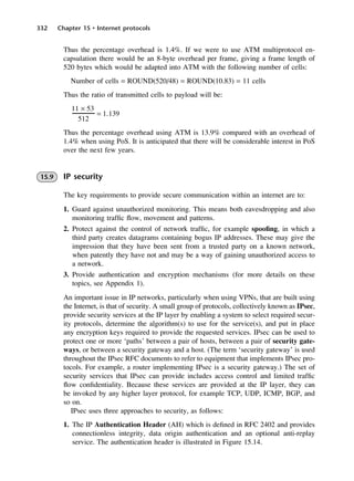 332 Chapter 15 • Internet protocols
Thus the percentage overhead is 1.4%. If we were to use ATM multiprotocol en-
capsulation there would be an 8-byte overhead per frame, giving a frame length of
520 bytes which would be adapted into ATM with the following number of cells:
Number of cells = ROUND(520/48) = ROUND(10.83) = 11 cells
Thus the ratio of transmitted cells to payload will be:
Thus the percentage overhead using ATM is 13.9% compared with an overhead of
1.4% when using PoS. It is anticipated that there will be considerable interest in PoS
over the next few years.
15.9 IP security
The key requirements to provide secure communication within an internet are to:
1. Guard against unauthorized monitoring. This means both eavesdropping and also
monitoring traffic flow, movement and patterns.
2. Protect against the control of network traffic, for example spoofing, in which a
third party creates datagrams containing bogus IP addresses. These may give the
impression that they have been sent from a trusted party on a known network,
when patently they have not and may be a way of gaining unauthorized access to
a network.
3. Provide authentication and encryption mechanisms (for more details on these
topics, see Appendix 1).
An important issue in IP networks, particularly when using VPNs, that are built using
the Internet, is that of security. A small group of protocols, collectively known as IPsec,
provide security services at the IP layer by enabling a system to select required secur-
ity protocols, determine the algorithm(s) to use for the service(s), and put in place
any encryption keys required to provide the requested services. IPsec can be used to
protect one or more ‘paths’ between a pair of hosts, between a pair of security gate-
ways, or between a security gateway and a host. (The term ‘security gateway’ is used
throughout the IPsec RFC documents to refer to equipment that implements IPsec pro-
tocols. For example, a router implementing IPsec is a security gateway.) The set of
security services that IPsec can provide includes access control and limited traffic
flow confidentiality. Because these services are provided at the IP layer, they can
be invoked by any higher layer protocol, for example TCP, UDP, ICMP, BGP, and
so on.
IPsec uses three approaches to security, as follows:
1. The IP Authentication Header (AH) which is defined in RFC 2402 and provides
connectionless integrity, data origin authentication and an optional anti-replay
service. The authentication header is illustrated in Figure 15.14.
11 × 53
512
= 1.139
DCAC15 2/27/06 12:10 PM Page 332
 