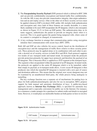 IP security 333
2. The Encapsulating Security Payload (ESP) protocol which is defined in RFC 2406
and can provide confidentiality (encryption) and limited traffic flow confidentiality.
As with the AH, it may also provide connectionless integrity, data origin authentica-
tion and an anti-replay service. (One or the other set of these security services must
be applied whenever ESP is invoked.) ESP, unlike AH, includes both authentication
and encryption and, since both of these features are usually desirable, is a more
likely candidate to be used. ESP encapsulates the IP datagram, which is also encrypted,
as shown in Figure 15.15, to form an ESP packet. The authentication data, as its
name suggests, authenticates the packet to provide an integrity check when it is
received. This is to guard against the packet being tampered with, where some of
its content is corrupted or changed, in transmission.
3. A key exchange function to arrange that communicating parties using encryption
initialize their communication with secure keys (RFC 2409).
Both AH and ESP are also vehicles for access control, based on the distribution of
encryption keys and the management of traffic flows relative to these security proto-
cols. These protocols may be applied alone or in combination with each other to pro-
vide a desired set of security services in both IPv4 and IPv6. Each protocol supports
two modes of use: transport mode and tunnel mode. In transport mode the protocols
provide protection primarily for upper layer protocols and therefore the payload of an
IP datagram. This is beacause IPsec is applied to a TCP segment at the transport layer.
The segment is then encapsulated within the payload of an IP datagram. In tunnel mode,
the protocols are applied to the entire IP datagram which is to be tunnelled, rather
than simply its payload, as in transport mode above. A new secure IP datagram is then
produced, into which the tunnelled IP datagram is inserted with a new pair of source
and destination addresses. This means that the original, now secure datagram may not
be examined by an unauthorized third party, the whole process being analogous to
tunnelling.
The key exchange function uses a separate set of mechanisms for putting keys in
place for both authentication/integrity and also for use in encryption. RFCs propose
support for both manual and automatic distribution of keys. A public-key-based
approach, known as Internet Key Exchange (IKE), is specified for automatic key
management and is especially convenient for public use in the Internet. For instance,
in e-commerce a trader arranges for a purchaser to submit credit card details in encrypted
form. However, it would place an intolerable burden on both parties to have to involve
Figure 15.14 Authentication header.
Figure 15.15 ESP packet.
DCAC15 2/27/06 12:10 PM Page 333
 