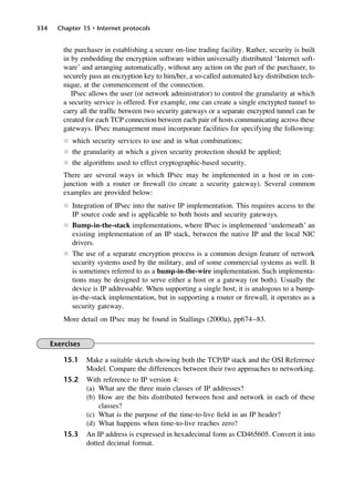334 Chapter 15 • Internet protocols
the purchaser in establishing a secure on-line trading facility. Rather, security is built
in by embedding the encryption software within universally distributed ‘Internet soft-
ware’ and arranging automatically, without any action on the part of the purchaser, to
securely pass an encryption key to him/her, a so-called automated key distribution tech-
nique, at the commencement of the connection.
IPsec allows the user (or network administrator) to control the granularity at which
a security service is offered. For example, one can create a single encrypted tunnel to
carry all the traffic between two security gateways or a separate encrypted tunnel can be
created for each TCP connection between each pair of hosts communicating across these
gateways. IPsec management must incorporate facilities for specifying the following:
l which security services to use and in what combinations;
l the granularity at which a given security protection should be applied;
l the algorithms used to effect cryptographic-based security.
There are several ways in which IPsec may be implemented in a host or in con-
junction with a router or firewall (to create a security gateway). Several common
examples are provided below:
l Integration of IPsec into the native IP implementation. This requires access to the
IP source code and is applicable to both hosts and security gateways.
l Bump-in-the-stack implementations, where IPsec is implemented ‘underneath’ an
existing implementation of an IP stack, between the native IP and the local NIC
drivers.
l The use of a separate encryption process is a common design feature of network
security systems used by the military, and of some commercial systems as well. It
is sometimes referred to as a bump-in-the-wire implementation. Such implementa-
tions may be designed to serve either a host or a gateway (or both). Usually the
device is IP addressable. When supporting a single host, it is analogous to a bump-
in-the-stack implementation, but in supporting a router or firewall, it operates as a
security gateway.
More detail on IPsec may be found in Stallings (2000a), pp674–83.
Exercises
15.1 Make a suitable sketch showing both the TCP/IP stack and the OSI Reference
Model. Compare the differences between their two approaches to networking.
15.2 With reference to IP version 4:
(a) What are the three main classes of IP addresses?
(b) How are the bits distributed between host and network in each of these
classes?
(c) What is the purpose of the time-to-live field in an IP header?
(d) What happens when time-to-live reaches zero?
15.3 An IP address is expressed in hexadecimal form as CD465605. Convert it into
dotted decimal format.
DCAC15 2/27/06 12:10 PM Page 334
 