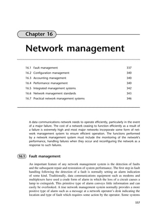 337
Chapter 16
Network management
16.1 Fault management 337
16.2 Configuration management 340
16.3 Accounting management 340
16.4 Performance management 340
16.5 Integrated management systems 342
16.6 Network management standards 343
16.7 Practical network management systems 346
A data communications network needs to operate efficiently, particularly in the event
of a major failure. The cost of a network ceasing to function efficiently as a result of
a failure is extremely high and most major networks incorporate some form of net-
work management system to ensure efficient operation. The functions performed
by a network management system must include the monitoring of the network’s
performance, handling failures when they occur and reconfiguring the network as a
response to such failures.
16.1 Fault management
An important feature of any network management system is the detection of faults
and the subsequent repair and restoration of system performance. The first step in fault
handling following the detection of a fault is normally setting an alarm indication
of some kind. Traditionally, data communications equipment such as modems and
multiplexers have used a crude form of alarm in which the loss of a circuit causes a
lamp to extinguish. This primitive type of alarm conveys little information and can
easily be overlooked. A true network management system normally provides a more
positive type of alarm such as a message at a network operator’s desk indicating the
location and type of fault which requires some action by the operator. Some systems
DCAC16 2/27/06 12:52 PM Page 337
 