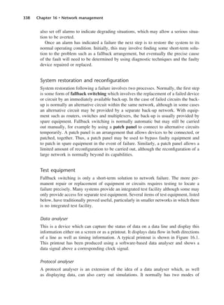 338 Chapter 16 • Network management
also set off alarms to indicate degrading situations, which may allow a serious situa-
tion to be averted.
Once an alarm has indicated a failure the next step is to restore the system to its
normal operating condition. Initially, this may involve finding some short-term solu-
tion to the problem such as a fallback arrangement, but eventually the precise cause
of the fault will need to be determined by using diagnostic techniques and the faulty
device repaired or replaced.
System restoration and reconfiguration
System restoration following a failure involves two processes. Normally, the first step
is some form of fallback switching which involves the replacement of a failed device
or circuit by an immediately available back-up. In the case of failed circuits the back-
up is normally an alternative circuit within the same network, although in some cases
an alternative circuit may be provided by a separate back-up network. With equip-
ment such as routers, switches and multiplexers, the back-up is usually provided by
spare equipment. Fallback switching is normally automatic but may still be carried
out manually, for example by using a patch panel to connect to alternative circuits
temporarily. A patch panel is an arrangement that allows devices to be connected, or
patched, together. Thus, a patch panel may be used to bypass faulty equipment and
to patch in spare equipment in the event of failure. Similarly, a patch panel allows a
limited amount of reconfiguration to be carried out, although the reconfiguration of a
large network is normally beyond its capabilities.
Test equipment
Fallback switching is only a short-term solution to network failure. The more per-
manent repair or replacement of equipment or circuits requires testing to locate a
failure precisely. Many systems provide an integrated test facility although some may
only provide access for separate test equipment. Several items of test equipment, listed
below, have traditionally proved useful, particularly in smaller networks in which there
is no integrated test facility.
Data analyser
This is a device which can capture the status of data on a data line and display this
information either on a screen or as a printout. It displays data flow in both directions
of a line as well as timing information. A typical printout is shown in Figure 16.1.
This printout has been produced using a software-based data analyser and shows a
data signal above a corresponding clock signal.
Protocol analyser
A protocol analyser is an extension of the idea of a data analyser which, as well
as displaying data, can also carry out simulations. It normally has two modes of
DCAC16 2/27/06 12:52 PM Page 338
 