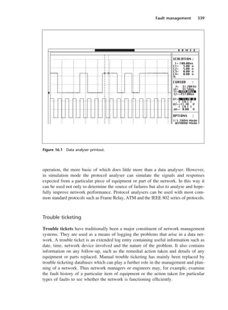 Fault management 339
operation, the more basic of which does little more than a data analyser. However,
in simulation mode the protocol analyser can simulate the signals and responses
expected from a particular piece of equipment or part of the network. In this way it
can be used not only to determine the source of failures but also to analyse and hope-
fully improve network performance. Protocol analysers can be used with most com-
mon standard protocols such as Frame Relay, ATM and the IEEE 802 series of protocols.
Trouble ticketing
Trouble tickets have traditionally been a major constituent of network management
systems. They are used as a means of logging the problems that arise in a data net-
work. A trouble ticket is an extended log entry containing useful information such as
date, time, network device involved and the nature of the problem. It also contains
information on any follow-up, such as the remedial action taken and details of any
equipment or parts replaced. Manual trouble ticketing has mainly been replaced by
trouble ticketing databases which can play a further role in the management and plan-
ning of a network. Thus network managers or engineers may, for example, examine
the fault history of a particular item of equipment or the action taken for particular
types of faults to see whether the network is functioning efficiently.
H A M E G
SCALATION :
t= 100.00us
C1= 5.00 v
C2= 5.00 v
C3= 0.00 v
C4= 0.00 v
TL
CURSOR :
f= 31.70KHz
∆t= 31.58us
t1=+488.00us
t2=+457.00us
U1=+ 11.70 V
( CH 1 )
U2=+11.70 V
( CH 1 )
∆U=+ 0.00 V
OPTIONS :
1/1 ZOOM Mode
WINDOW Mode
Figure 16.1 Data analyser printout.
DCAC16 2/27/06 12:52 PM Page 339
 