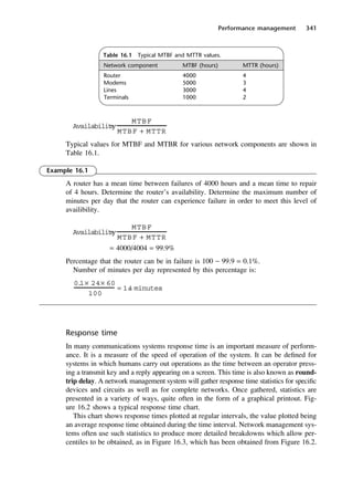 Performance management 341
Table 16.1 Typical MTBF and MTTR values.
Network component MTBF (hours) MTTR (hours)
Router 4000 4
Modems 5000 3
Lines 3000 4
Terminals 1000 2
Typical values for MTBF and MTBR for various network components are shown in
Table 16.1.
Example 16.1
A router has a mean time between failures of 4000 hours and a mean time to repair
of 4 hours. Determine the router’s availability. Determine the maximum number of
minutes per day that the router can experience failure in order to meet this level of
availibility.
= 4000/4004 = 99.9%
Percentage that the router can be in failure is 100 − 99.9 = 0.1%.
Number of minutes per day represented by this percentage is:
Response time
In many communications systems response time is an important measure of perform-
ance. It is a measure of the speed of operation of the system. It can be defined for
systems in which humans carry out operations as the time between an operator press-
ing a transmit key and a reply appearing on a screen. This time is also known as round-
trip delay. A network management system will gather response time statistics for specific
devices and circuits as well as for complete networks. Once gathered, statistics are
presented in a variety of ways, quite often in the form of a graphical printout. Fig-
ure 16.2 shows a typical response time chart.
This chart shows response times plotted at regular intervals, the value plotted being
an average response time obtained during the time interval. Network management sys-
tems often use such statistics to produce more detailed breakdowns which allow per-
centiles to be obtained, as in Figure 16.3, which has been obtained from Figure 16.2.
0.
1× 24× 60
100
= 1.
4 minutes
Availability
=
MTBF
MTBF + MTTR
Availability
=
MTBF
MTBF + MTTR
DCAC16 2/27/06 12:52 PM Page 341
 