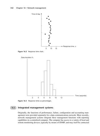 342 Chapter 16 • Network management
Figure 16.2 Response time chart.
Figure 16.3 Response times as percentages.
16.5 Integrated management systems
Originally, the functions of performance, failure, configuration and accounting man-
agement were provided separately for a data communications network. More recently,
network management systems integrate these management functions with reporting
capabilities in a centralized computer. The computer has access to a variety of local and
remote monitoring devices, typically by means of SNMP, and may itself be connected
DCAC16 2/27/06 12:52 PM Page 342
 